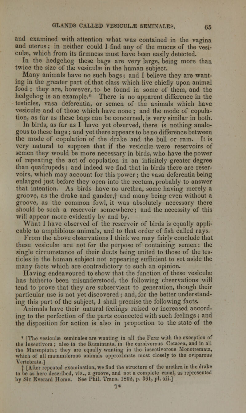 and examined with attention what was contained in the vagina and uterus; in neither could I find any of the mucus of the vesi- cular, which from its firmness must have been easily detected. In the hedgehog these bags are very large, being more than twice the size of the vesiculse in the human subject. Many animals have no such bags; and I believe they are want- ing in the greater part of that class which live chiefly upon animal food ; they are, however, to be found in some of them, and the hedgehog is an example.* There is no apparent difference in the testicles, vasa deferentia, or semen of the animals which have vesicular and of those which have none ; and the mode of copula- tion, as far as these bags can be concerned, is very similar in both. In birds, as far as I have yet observed, there is nothing analo- gous to these bags ; and yet there appears to be no difference between the mode of copulation of the drake and the bull or ram. It is very natural to suppose that if the vesicular were reservoirs of semen they would be more necessary in birds, who have the power of repeating the act of copulation in an infinitely greater degree than quadrupeds; and indeed we find that in birds there are reser- voirs, which may account for this power; the vasa deferentia being enlarged just before they open into the rectum, probably to answer that intention. As birds have no urethra, some having merely a groove, as the drake and gander,f and many being even without a groove, as the common fowl, it was absolutely necessary there should be such a reservoir somewhere; and the necessity of this will appear more evidently by and by. What I have observed of the reservoir of birds is equally appli- cable to amphibious animals, and to that order of fish called rays. From the above observations I think we may fairly conclude that these vesicular are not for the purpose of containing semen: the single circumstance of their ducts being united to those of the tes- ticles in the human subject not appearing sufficient to set aside the many facts which are contradictory to such an opinion. Having endeavoured to show that the function of these vesicular has hitherto been misunderstood, the following observations will tend to prove that they are subservient to generation, though their particular use is not yet discovered ; and, for the better understand- ing this part of the subject, I shall premise the following facts. Animals have their natural feelings raised or increased accord- ing to the perfection of the parts connected with such feelings ; and the disposition for action is also in proportion to the slate of the 11 [The vesiculse seminales are wanting in all the Ferae with the exception of the Insectivora ; also in the Ruminants, in the carnivorous Cetacea, and in all the Marsupiata; they are equally wanting in the insectivorous Monotremata, which of all mammiferous animals approximate most closely to the oviparous Vcrtebrata.] f [After repeated examination, we find the structure of the urethra in the drake to be as here described, viz., a groove, and not a complete canal, as represented by Sir Everard Home. See Phil. Trans. 1802, p. 361, pi. xii.] 7*