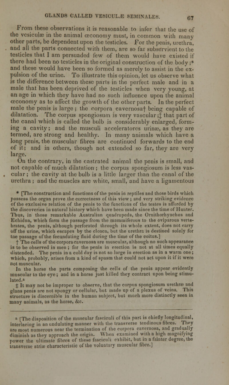 From these observations it is reasonable to infer that the use of the vesiculae in the animal ceconomy must, in common with many other parts, be dependent upon the testicles. For the penis, urethra, and all the parts connected with them, are so far subservient to the testicles that I am persuaded few of them would have existed if there had been no testicles in the original construction of the body ;* and these would have been so formed as merely to assist in the ex- pulsion of the urine. To illustrate this opinion, let us observe what is the difference between these parts in the perfect male and in a male that has been deprived of the testicles when very young, at an age in which they have had no such influence upon the animal ceconomy as to affect the growth of the other parts. In the perfect male the penis is large ; the corpora cavernosaf being capable of dilatation. The corpus spongiosum is very vascular ;J that part of the canal which is called the bulb is considerably enlarged, form- ing a cavity; and the musculi acceleratores urinac, as they are termed, are strong and healthy. In many animals which have a long penis, the muscular fibres are continued forwards to the end of it; and in others, though not extended so far, they are very large. On the contrary, in the castrated animal the penis is small, and not capable of much dilatation ; the corpus spongiosum is less vas- cular; the cavity at the bulb is a little larger than the canal of the urethra; and the muscles are white, small, and have a ligamentous * [The construction and functions of the penis in reptiles and those birds which possess the organ prove the correctness of this view; and very striking evidence of the exclusive relation of the penis to the functions of the testes is afforded by the discoveries in natural history which have been made since the time of Hunter. Thus, in those remarkable Australian quadrupeds, the Ornithorhynchus and Echidna, which form the passage from the mammiferous to the oviparous verte- brates, the penis, although perforated through its whole extent, does not carry off the urine, which escapes by the cloaca, but the urethra is destined solely for tne passage of the fecundating fluid during the time of the coitus.] f The cells of the corporacavernosa are muscular, although no such appearance is to be observed in men ; for the penis in erection is not at all times equally distended. The penis in a cold day is not so large in erection as in a warm one; which, probably, arises from a kind of spasm that could not act upon it if it were not muscular. In the horse the parts composing the cells of the penis appear evidently muscular to the eye; and in a horse just killed they contract upon being stimu- lated.* X It may not be improper to observe, that the corpus spongiosum urethrae and glans penis are not spongy or cellular, but made up of a plexus of veins. This structure is discernible in the human subject, but much more distinctly seen in many animals, as the horse, &c. a [The disposition of the muscular fasciculi of this part is chiefly longitudinal, interlacing in an undulating manner with the transverse tendinous fibres. They are most numerous near the termination of the corpora cavernosa, and gradually diminish as they approach the origin. When examined with a high magnifying power the ultimate fibres of these fasciculi exhibit, but in a fainter degree, the transverse striae characteristic of the voluntary muscular fibre.]