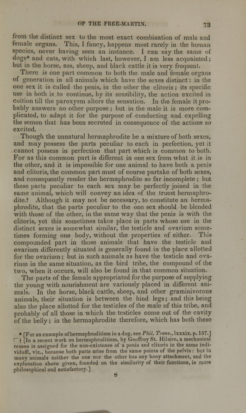 from the distinct sex to the most exact combination of male and female organs. This, I fancy, happens most rarely in the human species, never having seen an instance. I can say the same of dogs* and cats, with which last, however, I am less acquainted; but in the horse, ass, sheep, and black cattle it is very frequent. There is one part common to both the male and female organs of generation in all animals which have the sexes distinct: in the one sex it is called the penis, in the other the clitoris ; its specific use in both is to continue, by its sensibility, the action excited in coition till the paroxysm alters the sensation. In the female it pro- bably answers no other purpose ; but in the male it is more com- plicated, to adapt it for the purpose of conducting and expelling the semen that has been secreted in consequence of the actions so excited. Though the unnatural hermaphrodite be a mixture of both sexes, and may possess the parts peculiar to each in perfection, yet it cannot possess in perfection that part which is common to both. For as this common part is different in one sex from what it is in the other, and it is impossible for one animal to have both a penis and clitoris, the common part must of course partake of both sexes, and consequently render the hermaphrodite so far incomplete ; but these parts peculiar to each sex may be perfectly joined in the same animal, which will convey an idea of the truest hermaphro- dite.! Although it may not be necessary, to constitute an herma- phrodite, that the parts peculiar to the one sex should be blended with those of the other, in the same way that the penis is with the clitoris, yet this sometimes takes place in parts whose use in the distinct sexes is somewhat similar, the testicle and ovarium some- times forming one body, without the properties of either. This compounded part in those animals that have the testicle and ovarium differently situated is generally found in the place allotted for the ovarium; but in such animals as have the testicle and ova- rium in the same situation, as the bird tribe, the compound of the two, when it occurs, will also be found in that common situation. The parts of the female appropriated for the purpose of supplying the young with nourishment are variously placed in different ani- mals. In the horse, black cattle, sheep, and other graminivorous animals, their situation is between the hind legs; and this being also the place allotted for the testicles of the male of this tribe, and probably of all those in which the testicles come out of the cavity of the belly; in the hermaphrodite therefore, which has both these * [For an example of hermaphroditism in a dog, see Phil. Trans., lxxxix. p. 157.] 1 f [In a recent work on hermaphroditism, by Geoffroy St. Hilaire, a mechanical reason is assigned for the non-existence of a penis and clitoris in the same indi- vidual, viz., because both parts arise from the same points of the pelvis: but in many animals neither the one nor the other has any bony attachment, and the explanation above given, founded on the similarity of their functions, is more philosophical and satisfactory.] 8