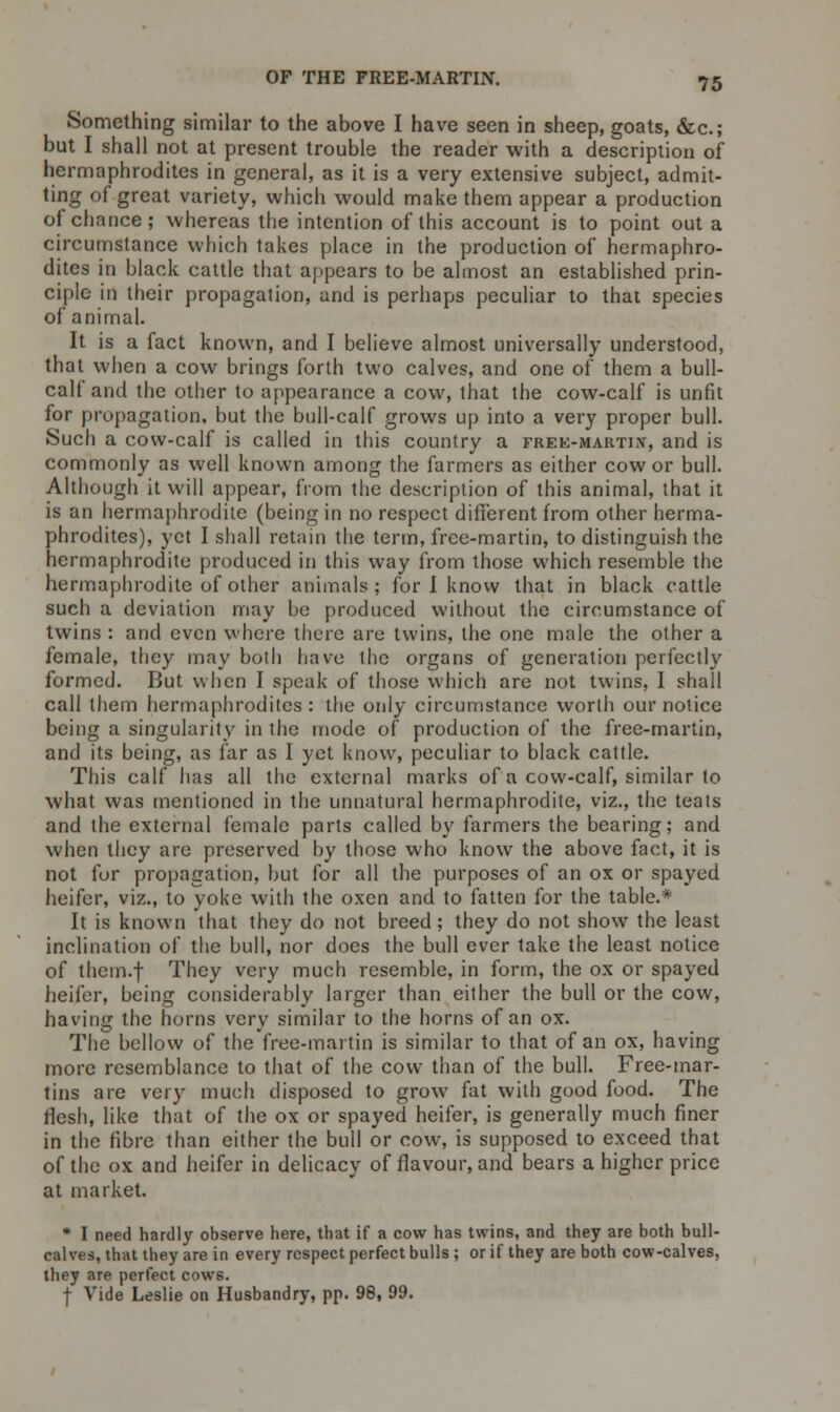 Something similar to the above I have seen in sheep, goats, &c; but I shall not at present trouble the reader with a description of hermaphrodites in general, as it is a very extensive subject, admit- ting of great variety, which would make them appear a production of chance; whereas the intention of this account is to point out a circumstance which takes place in the production of hermaphro- dites in black cattle that appears to be almost an established prin- ciple in their propagation, and is perhaps peculiar to that species of animal. It is a fact known, and I believe almost universally understood, that when a cow brings forth two calves, and one of them a bull- calf and the other to appearance a cow, that the cow-calf is unfit for propagation, but the bull-calf grows up into a very proper bull. Such a cow-calf is called in this country a frek-marti.y, and is commonly as well known among the farmers as either cow or bull. Although it will appear, from the description of this animal, that it is an hermaphrodite (being in no respect different from other herma- phrodites), yet I shall retain the term, free-martin, to distinguish the hermaphrodite produced in this way from those which resemble the hermaphrodite of other animals; for I know that in black cattle such a deviation may be produced without the circumstance of twins : and even where there are twins, the one male the other a female, they may both have the organs of generation perfectly formed. But when I speak of those which are not twins, I shall call them hermaphrodites: the only circumstance worth our notice being a singularity in the mode of production of the free-martin, and its being, as far as I yet know, peculiar to black cattle. This calf has all the external marks of a cow-calf, similar to what was mentioned in the unnatural hermaphrodite, viz., the teats and the external female parts called by farmers the bearing; and when they are preserved by those who know the above fact, it is not for propagation, but for all the purposes of an ox or spayed heifer, viz., to yoke with the oxen and to fatten for the table.* It is known that they do not breed; they do not show the least inclination of the bull, nor does the bull ever take the least notice of them.f They very much resemble, in form, the ox or spayed heifer, being considerably larger than either the bull or the cow, having the horns very similar to the horns of an ox. The bellow of the free-martin is similar to that of an ox, having more resemblance to that of the cow than of the bull. Free-mar- tins are very much disposed to grow fat with good food. The flesh, like that of the ox or spayed heifer, is generally much finer in the fibre than either the bull or cow, is supposed to exceed that of the ox and heifer in delicacy of flavour, and bears a higher price at market. * I need hardly observe here, that if a cow has twins, and they are both bull- calves, that they are in every respect perfect bulls; or if they are both cow-calves, they are perfect cows. I Vide Leslie on Husbandry, pp. 98, 99.