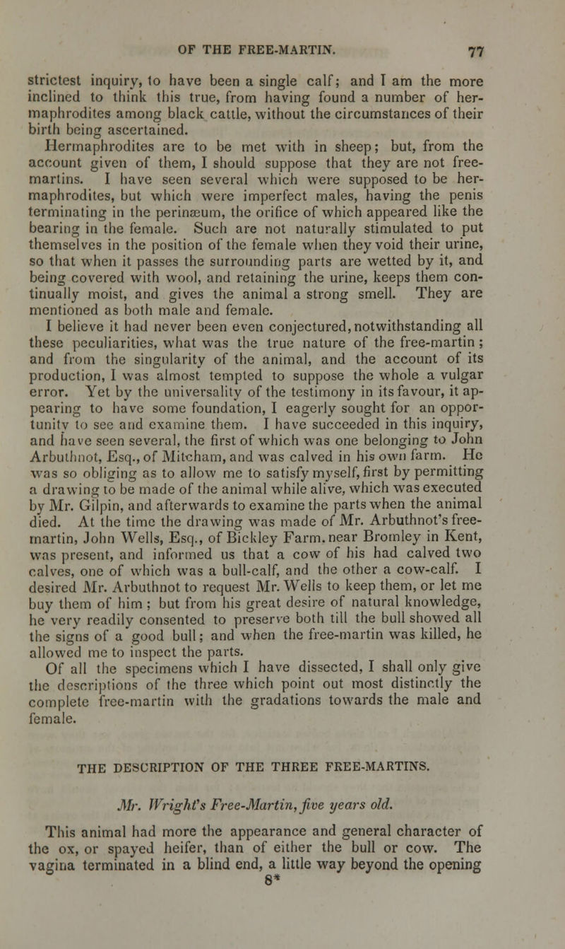 strictest inquiry, to have been a single calf; and I am the more inclined to think this true, from having found a number of her- maphrodites among black cattle, without the circumstances of their birth being ascertained. Hermaphrodites are to be met with in sheep; but, from the account given of them, I should suppose that they are not free- martins. I have seen several which were supposed to be her- maphrodites, but which were imperfect males, having the penis terminating in the perinaeum, the orifice of which appeared like the bearing in the female. Such are not naturally stimulated to put themselves in the position of the female when they void their urine, so that when it passes the surrounding parts are wetted by it, and being covered with wool, and retaining the urine, keeps them con- tinually moist, and gives the animal a strong smell. They are mentioned as both male and female. I believe it had never been even conjectured, notwithstanding all these peculiarities, what was the true nature of the free-martin; and from the singularity of the animal, and the account of its production, I was almost tempted to suppose the whole a vulgar error. Yet by the universality of the testimony in its favour, it ap- pearing to have some foundation, I eagerly sought for an oppor- tunity to see and examine them. I have succeeded in this inquiry, and have seen several, the first of which was one belonging to John Arbuthnot, Esq., of Mitcham, and was calved in his own farm. He was so obliging as to allow me to satisfy myself, first by permitting a drawing to be made of the animal while alive, which was executed by Mr. Gilpin, and afterwards to examine the parts when the animal died. At the time the drawing was made of Mr. Arbuthnot's free- martin, John Wells, Esq., of Bickley Farm.near Bromley in Kent, was present, and informed us that a cow of his had calved two calves, one of which was a bull-calf, and the other a cow-calf. I desired Mr. Arbuthnot to request Mr. Wells to keep them, or let me buy them of him ; but from his great desire of natural knowledge, he very readily consented to preserve both till the bull showed all the signs of a'good bull; and when the free-martin was killed, he allowed me to inspect the parts. Of all the specimens which I have dissected, I shall only give the descriptions of the three which point out most distinctly the complete free-martin with the gradations towards the male and female. THE DESCRIPTION OF THE THREE FREE-MARTINS. Mr. Wright's Free-Martin, five years old. This animal had more the appearance and general character of the ox, or spayed heifer, than of either the bull or cow. The vagina terminated in a blind end, a little way beyond the opening 8*