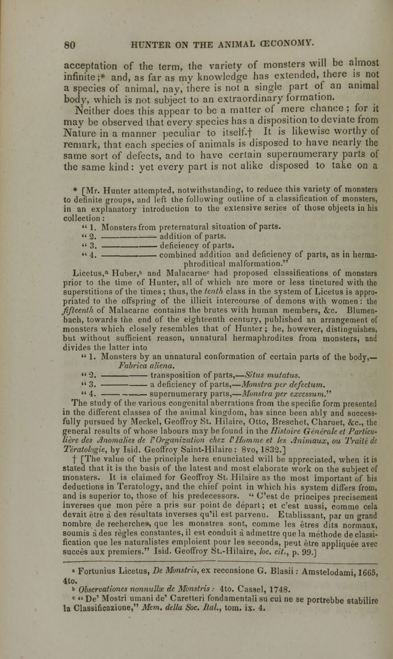 acceptation of the term, the variety of monsters will be almost infinite;* and, as far as my knowledge has extended, there is not a species of animal, nay, there is not a single part of an animal body, which is not subject to an extraordinary formation. Neither does this appear to be a matter of mere chance ; for it may be observed that every species has a disposition to deviate from Nature in a manner peculiar to itself.f It is likewise worthy of remark, that each species of animals is disposed to have nearly the same sort of defects, and to have certain supernumerary parts of the same kind: yet every part is not alike disposed to take on a * [Mr. Hunter attempted, notwithstanding, to reduce this variety of monsters to definite groups, and left the following outline of a classification of monsters, in an explanatory introduction to the extensive series of those objects in his collection :  1. Monsters from preternatural situation of parts. 2. addition of parts.  3. deficiency of parts. •« 4. combined addition and deficiency of parts, as in herrna- phroditical malformation. Licetus,a Huber,b and Malacarnec had proposed classifications of monsters prior to the time of Hunter, all of which are more or less tinctured with the superstitions of the times ; thus, the tenth class in the system of Licetus is appro- priated to the offspring of the illicit intercourse of demons with women: the fifteenth of Malacarne contains the brutes with human members, &c. Blumen- bach, towards the end of the eighteenth century, published an arrangement of monsters which closely resembles that of Hunter; he, however, distinguishes, but without sufficient reason, unnatural hermaphrodites from monsters, and divides the latter into  1. Monsters by an unnatural conformation of certain parts of the body,— Fabrica aliena.  2. transposition of parts,—Situs mutatus.  3. a deficiency of parts,—Monstraper defectum,  4. supernumerary parts,—Monstra per excessum. The study of the various congenital aberrations from the specific form presented in the different classes of the animal kingdom, has since been ably and success- fully pursued by Meckel, Geoffroy St. Hilaire, Otto, Breschet, Charuet, &c, the general results of whose labours may be found in the Histoire Generate et Particu- Here des Anomalies de VOrganization chez I?Homme et les Animaux, ou Traite de Teratologic, by Isid. Geoffroy Saint-Hilaire : 8vo, 1832.] f [The value of the principle here enunciated will be appreciated, when it is stated that it is the basis of the latest and most elaborate work on the subject of monsters. It is claimed for Geoffroy St. Hilaire as the most important of his deductions in Teratology, and the chief point in which his system differs from, and is superior to, those of his predecessors.  C'est de principes precisement inverses que mon peie a pris sur point de depart; et c'est aussi, comme cela devait etre a des resultats inverses qu'il est parvenu. Etablissant, par un grand nombre de recherches-, que les monstres sont, comme les etres dits normaux, soumis a des regies constantes,il est conduit a admettre que la methode declassi- fication que les naturalistes emploient pour les seconds, peut etre appliquee avec succes aux premiers. Isid. Geoffroy St.-Hilaire, loc. cit., p. 99.] » Fortunius Licetus, De Monstris, ex recensione G. Blasii: Amstelodami, 1665, 4to. •> Observationes nonnulhe de Monstris: 4to. Cassel, 1748. c  De' Mostri umani de' Caretteri fondamentali su cui ne se portrebbe stabilire la Classificazione, Mem. della Soc. Ital., torn. ix. 4.