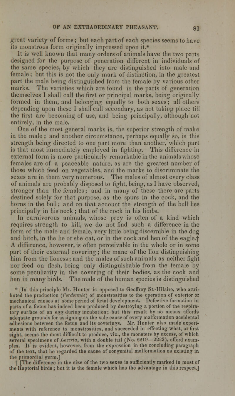 great variety of forms; but each part of each species seems to have its monstrous form originally impressed upon it.* It is well known that many orders of animals have the two parts designed for the purpose of generation different in individuals of the same species, by which they are distinguished into male and female; but this is not the only mark of distinction, in the greatest part the male being distinguished from the female by various other marks. The varieties which are found in the parts of generation themselves I shall call the first or principal marks, being originally formed in them, and belonging equally to both sexes; all others depending upon these I shall call secondary, as not taking place till the first are becoming of use, and being principally, although not entirely, in the male. One of the most general marks is, the superior strength of make in the male ; and another circumstance, perhaps equally so, is this strength being directed to one part more than another, which part is that most immediately employed in fighting. This difference in external form is more particularly remarkable in the animals whose females are of a peaceable nature, as are the greatest number of those which feed on vegetables, and the marks to discriminate the sexes are in them very numerous. The males of almost every class of animals are probably disposed to fight, being, as I have observed, stronger than the females; and in many of these there are parts destined solely for that purpose, as the spurs in the cock, and the horns in the bull; and on that account the strength of the bull lies principally in his neck ; that of the cock in his limbs. In carnivorous animals, whose prey is often of a kind which requires strength to kill, we do not find such a difference in the form of the male and female, very little being discernible in the dog and bitch, in the he or she cat, or in the cock and hen of the eagle, f A difference, however, is often perceivable in the whole or in some part of their external covering; the mane of the lion distinguishing him from the lioness ; and the males of such animals as neither fight nor feed on flesh, being only distinguishable from the female by some peculiarity in the covering of their bodies, as the cock and hen in many birds. The male of the human species is distinguished * [In this principle Mr. Hunter is opposed to Geoffroy St.-Hilaire, who attri- buted the production (fai-dunnce) of monstrosities to the operation of exterior or mechanical causes at some period of foetal development. Defective formation in parts of a foetus has indeed been produced by destroying a portion of the respira- tory surface of an egg during incubation; but this result by no means affords adequate grounds for assigning as the sole cause of every malformation accidental adhesions between the foetus and its coverings. Mr. Hunter also made experi- ments with reference to monstrosities, and succeeded in effecting what, at first sight, seems the most difficult to produce, viz., the monsters by excess, of which several specimens of Lacerta, with a double tail (No. 2219—2223), afford exam- ples. It is evident, however, from the expression in the concluding paragraph, of the text, that he regarded the cause of congenital malformation as existing in the primordial germ.] f [The difference in the size of the two sexes is sufficiently marked in most of the Raptorial birds ; but it is the female which has the advantage in this respect.]