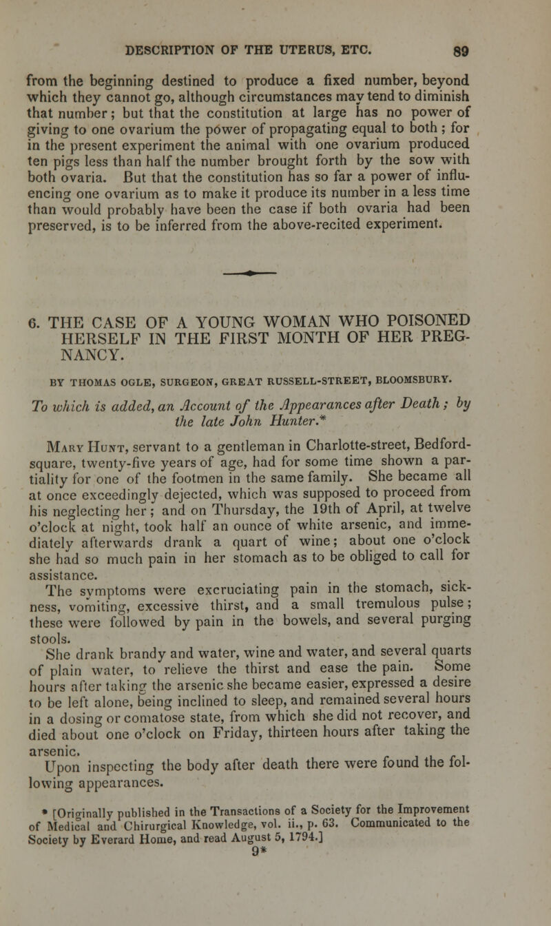 from the beginning destined to produce a fixed number, beyond which they cannot go, although circumstances may tend to diminish that number; but that the constitution at large has no power of giving to one ovarium the power of propagating equal to both ; for in the present experiment the animal with one ovarium produced ten pigs less than half the number brought forth by the sow with both ovaria. But that the constitution has so far a power of influ- encing one ovarium as to make it produce its number in a less time than would probably have been the case if both ovaria had been preserved, is to be inferred from the above-recited experiment. 6. THE CASE OF A YOUNG WOMAN WHO POISONED HERSELF IN THE FIRST MONTH OF HER PREG- NANCY. BY THOMAS OGLE, SURGEON, GREAT RUSSELL-STREET, BLOOMSBURY. To which is added, an Account of the Appearances after Death; by the late John Hunter.* Mary Hunt, servant to a gentleman in Charlotte-street, Bedford- square, twenty-five years of age, had for some time shown a par- tiality for one of the footmen in the same family. She became all at once exceedingly dejected, which was supposed to proceed from his neglecting her; and on Thursday, the 19th of April, at twelve o'clock at night, took half an ounce of white arsenic, and imme- diately afterwards drank a quart of wine; about one o'clock she had so much pain in her stomach as to be obliged to call for assistance. The symptoms were excruciating pain in the stomach, sick- ness, vomiting, excessive thirst, and a small tremulous pulse; these were followed by pain in the bowels, and several purging stools. She drank brandy and water, wine and water, and several quarts of plain water, to relieve the thirst and ease the pain. Some hours after taking the arsenic she became easier, expressed a desire to be left alone, being inclined to sleep, and remained several hours in a dosing or comatose state, from which she did not recover, and died about one o'clock on Friday, thirteen hours after taking the arsenic. Upon inspecting the body after death there were found the fol- lowing appearances. * [Orio-inally published in the Transactions of a Society for the Improvement of Medical and Chirurgical Knowledge, vol. ii., p. 63. Communicated to the Society by Everard Home, and read August 5, 1794.] 9*