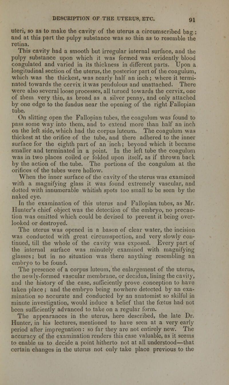 uteri, so as to make the cavity of the uterus a circumscribed bag ; and at this part the pulpy substance was so thin as to resemble the retina. This cavity had a smooth but irregular internal surface, and the pulpy substance upon which it was formed was evidently blood coagulated and varied in its thickness in different parts. Upon a longitudinal section of the uterus, the posterior part of the coagulum, which was the thickest, was nearly half an inch; where it termi- nated towards the cervix it was pendulous and unattached. There were also several loose processes, all turned towards the cervix, one of them very thin, as broad as a silver penny, and only attached by one edge to the fundus near the opening of the right Fallopian tube. On slitting open the Fallopian tubes, the coagulum was found to pass some way into them, and to extend more than half an inch on the left side, which had the corpus luteum. The coagulum was thickest at the orifice of the tube, and there adhered to the inner surface for the eighth part of an inch; beyond which it became smaller and terminated in a point. In the left tube the coagulum was in two places coiled or folded upon itself, as if thrown back by the action of the tube. The portions of the coagulum at the orifices of the tubes were hollow. When the inner surface of the cavity of the uterus was examined with a magnifying glass it was found extremely vascular, and dotted with innumerable whitish spots too small to be seen by the naked eye. In the examination of this uterus and Fallopian tubes, as Mr. Hunter's chief object was the detection of the embryo, no precau- tion was omitted which could be devised to prevent it being over- looked or destroyed. The uterus was opened in a bason of clear water, the incision was conducted with great circumspection, and very slowly con- tinued, till the whole of the cavity was exposed. Every part of the internal surface was minutely examined with magnifying glasses; but in no situation was there anything resembling an embryo to be found. The presence of a corpus luteum, the enlargement of the uterus, the newly-formed vascular membrane, or decidua, lining the cavity, and the history of the case, sufficiently prove conception to have taken place ; and the embryo being nowhere detected by an exa- mination so accurate and conducted by an anatomist so skilful in minute investigation, would induce a belief that the foetus had not been sufficiently advanced to take on a regular form. The appearances in the uterus, here described, the late Dr. Hunter, in his lectures, mentioned to have seen at a very early period after impregnation: so far they are not entirely new. The accuracy of the examination renders this case valuable, as it seems to enable us to decide a point hitherto not at all understood—that certain changes in the uterus not only take place previous to the