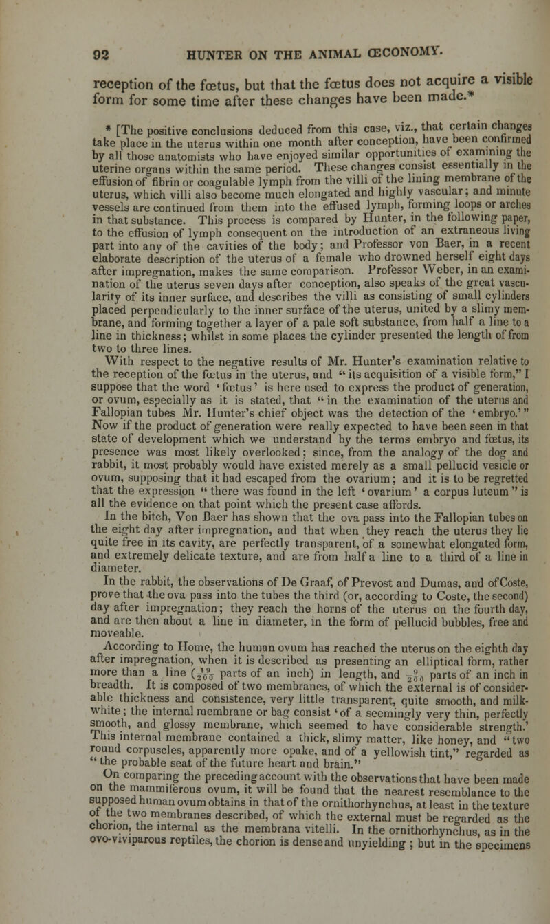 reception of the fetus, but that the fetus does not acquire a visible form for some time after these changes have been made.* * [The positive conclusions deduced from this case, viz., that certain changes take place in the uterus within one month after conception, have been confirmed by all those anatomists who have enjoyed similar opportunities of examining the uterine organs within the same period. These changes consist essentially in the effusion of fibrin or coagulable lymph from the villi of the lining membrane of the uterus, which villi also become much elongated and highly vascular; and minute vessels are continued from them into the effused lymph, forming loops or arches in that substance. This process is compared by Hunter, in the following paper, to the effusion of lymph consequent on the introduction of an extraneous Jiving part into any of the cavities of the body; and Professor von Baer, in a recent elaborate description of the uterus of a female who drowned herself eight days after impregnation, makes the same comparison. Professor Weber, in an exami- nation of the uterus seven days after conception, also speaks of the great vascu- larity of its inner surface, and describes the villi as consisting of small cylinders placed perpendicularly to the inner surface of the uterus, united by a slimy mem- brane, and forming together a layer of a pale soft substance, from half a line to a line in thickness; whilst in some places the cylinder presented the length of from two to three lines. With respect to the negative results of Mr. Hunter's examination relative to the reception of the foetus in the uterus, and  its acquisition of a visible form, I suppose that the word ' fetus' is here used to express the product of generation, or ovum, especially as it is stated, that  in the examination of the uterus and Fallopian tubes Mr. Hunter's chief object was the detection of the ' embryo.' Now if the product of generation were really expected to have been seen in that state of development which we understand by the terms embryo and fetus, its presence was most likely overlooked; since, from the analogy of the dog and rabbit, it most probably would have existed merely as a small pellucid vesicle or ovum, supposing that it had escaped from the ovarium; and it is to be regretted that the expression  there was found in the left ' ovarium' a corpus luteum  is all the evidence on that point which the present case affords. In the bitch, Von Baer has shown that the ova pass into the Fallopian tubes on the eight day after impregnation, and that when they reach the uterus they lie quite free in its cavity, are perfectly transparent, of a somewhat elongated form, and extremely delicate texture, and are from half a line to a third of a line in diameter. In the rabbit, the observations of De Graaf, of Prevost and Dumas, and of Coste, prove that the ova pass into the tubes the third (or, according to Coste, the second) day after impregnation; they reach the horns of the uterus on the fourth day, and are then about a line in diameter, in the form of pellucid bubbles, free and moveable. According to Home, the human ovum has reached the uterus on the eighth day after impregnation, when it is described as presenting an elliptical form, rather more than a line (^ parts of an inch) in length, and -^h parts of an inch in breadth. It is composed of two membranes, of which the external is of consider- able thickness and consistence, very little transparent, quite smooth, and milk- white ; the internal membrane or bag consist«of a seemingly very thin, perfectly smooth, and glossy membrane, which seemed to have considerable strength.' This internal membrane contained a thick, slimy matter, like honey, and  two round corpuscles, apparently more opake, and of a yellowish tint, regarded as  the probable seat of the future heart and brain. On comparing the preceding account with the observations that have been made on the mammiferous ovum, it will be found that the nearest resemblance to the supposed human ovum obtains in that of the ornithorhynchus, at least in the texture of the two membranes described, of which the external must be regarded as the chorion, the internal as the membrana vitelli. In the ornithorhynchus, as in the ovo-viviparous reptiles, the chorion is dense and unyielding ; but in the specimens