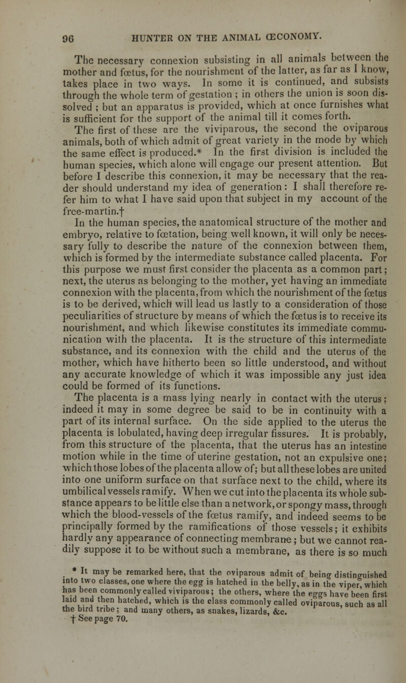 The necessary connexion subsisting in all animals between the mother and foetus, for the nourishment of the latter, as far as I know, takes place in two ways. In some it is continued, and subsists through the whole term of gestation ; in others the union is soon dis- solved ; but an apparatus is provided, which at once furnishes what is sufficient for the support of the animal till it comes forth. The first of these are the viviparous, the second the oviparous animals, both of which admit of great variety in the mode by which the same effect is produced.* In the first division is included the human species, which alone will engage our present attention. But before I describe this connexion, it may be necessary that the rea- der should understand my idea of generation: I shall therefore re- fer him to what I have said upon that subject in my account of the free-martin.f In the human species, the anatomical structure of the mother and embryo, relative to fcetation, being well known, it will only be neces- sary fully to describe the nature of the connexion between them, which is formed by the intermediate substance called placenta. For this purpose we must first consider the placenta as a common part; next, the uterus as belonging to the mother, yet having an immediate connexion with the placenta, from which the nourishment of the foetus is to be derived, which will lead us lastly to a consideration of those peculiarities of structure by means of which the foetus is to receive its nourishment, and which likewise constitutes its immediate commu- nication with the placenta. It is the structure of this intermediate substance, and its connexion with the child and the uterus of the mother, which have hitherto been so little understood, and without any accurate knowledge of which it was impossible any just idea could be formed of its functions. The placenta is a mass lying nearly in contact with the uterus; indeed it may in some degree be said to be in continuity with a part of its internal surface. On the side applied to the uterus the placenta is lobulated, having deep irregular fissures. It is probably, from this structure of the placenta, that the uterus has an intestine motion while in the time of uterine gestation, not an expulsive one; which those lobes of the placenta allow of; but all these lobes are united into one uniform surface on that surface next to the child, where its umbilical vessels ramify. When we cut into the placenta its whole sub- stance appears to be little else than a network, or spongy mass, through which the blood-vessels of the foetus ramify, and indeed seems to be principally formed by the ramifications of those vessels; it exhibits hardly any appearance of connecting membrane; but we cannot rea- dily suppose it to be without such a membrane, as there is so much * It may be remarked here, that the oviparous admit of being distinguished into two classes, one where the egg is hatched in the belly, as in the viper, which has been commonly called viviparous; the others, where the eggs have been first laid and then hatched, which is the class commonly called oviparous, such as all the bird tribe: and many others, as snakes, lizards, &c. f See page 70.