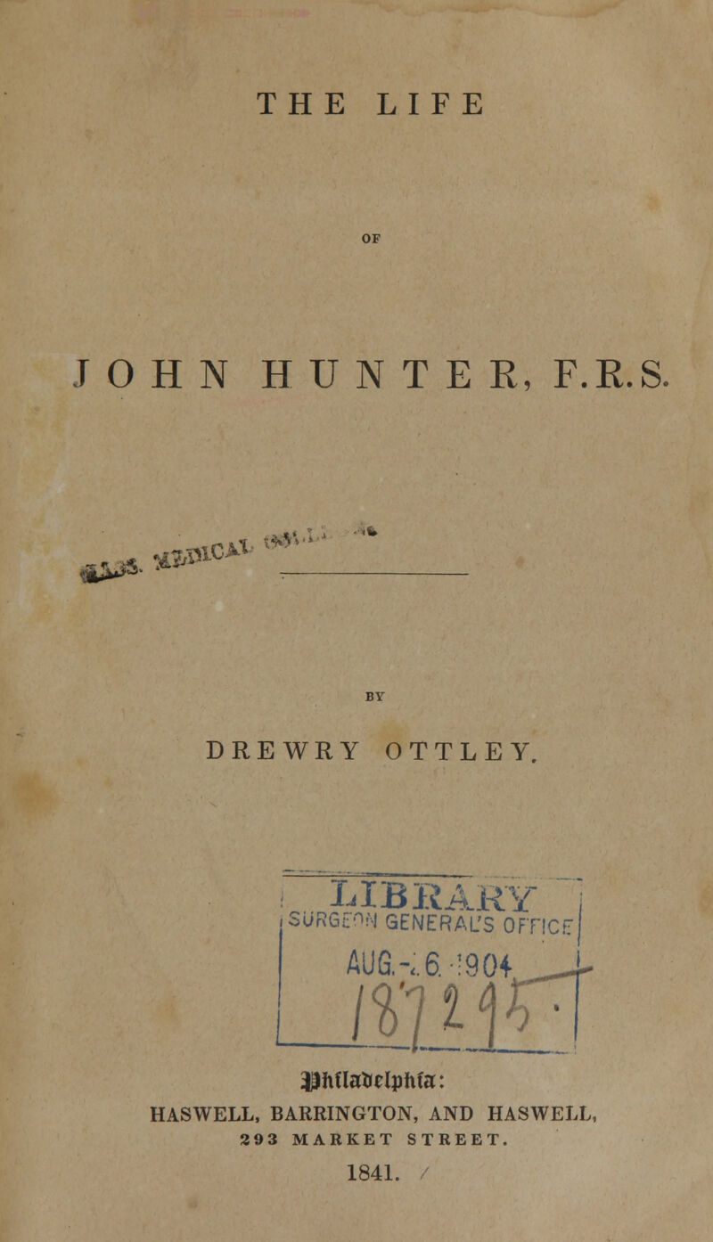 THE LIFE OF JOHN HUNTER, F.R.S. <**. *^1C>V DREWRY OTTLEY. V x LIB KARL SURGEON GENERAL'S 0FT1CE AUG.-..6. !904 ___- $hflatolpMa: HASWELL, BARRINGTON, AND HASWELL 293 MARKET STREET. 1841.