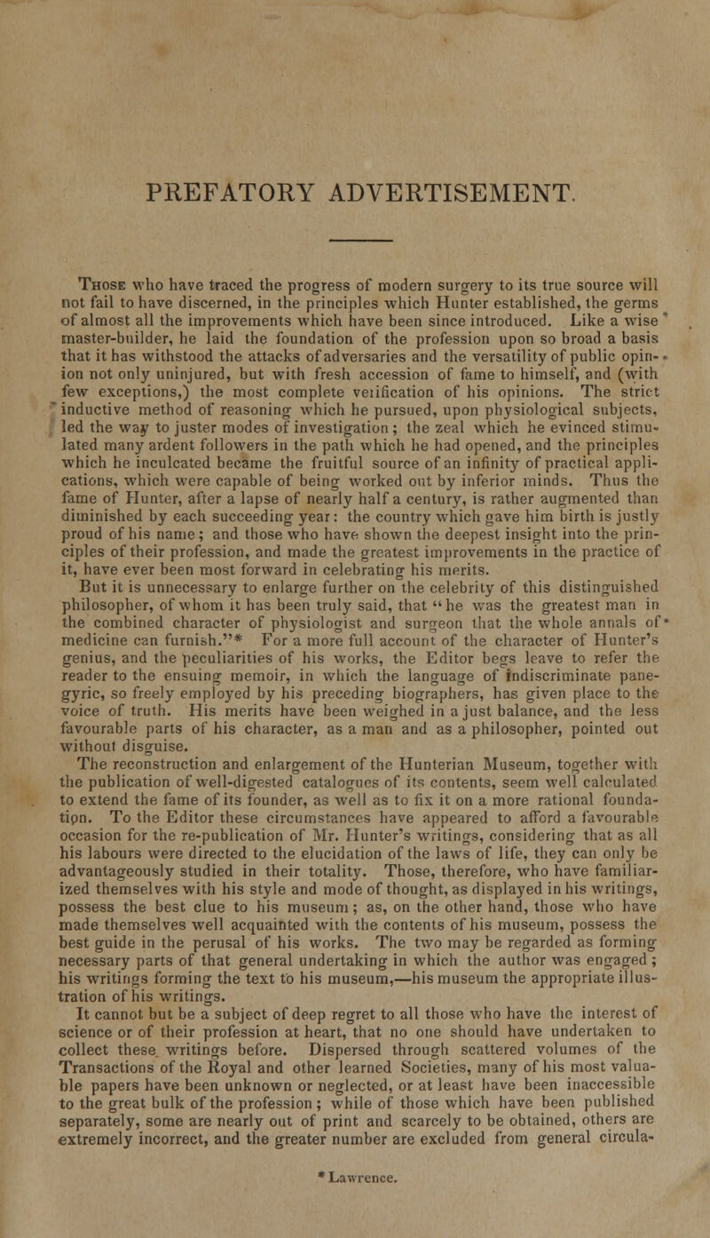 PREFATORY ADVERTISEMENT. Those who have traced the progress of modern surgery to its true source will not fail to have discerned, in the principles which Hunter established, the germs of almost all the improvements which have been since introduced. Like a wise  master-builder, he laid the foundation of the profession upon so broad a basis that it has withstood the attacks of adversaries and the versatility of public opin-- ion not only uninjured, but with fresh accession of fame to himself, and (with few exceptions,) the most complete veiification of his opinions. The strict * inductive method of reasoning which he pursued, upon physiological subjects, led the way to juster modes of investigation ; the zeal which he evinced stimu- lated many ardent followers in the path which he had opened, and the principles which he inculcated became the fruitful source of an infinity of practical appli- cations, which were capable of being worked out by inferior minds. Thus the fame of Hunter, after a lapse of nearly half a century, is rather augmented than diminished by each succeeding year: the country which gave him birth is justly proud of his name; and those who have shown the deepest insight into the prin- ciples of their profession, and made the greatest improvements in the practice of it, have ever been most forward in celebrating his merits. But it is unnecessary to enlarge further on the celebrity of this distinguished philosopher, of whom it has been truly said, that he was the greatest man in the combined character of physiologist and surgeon that the whole annals of* medicine can furnish.* For a more full account of the character of Hunter's genius, and the peculiarities of his works, the Editor begs leave to refer the reader to the ensuing memoir, in which the language of indiscriminate pane- gyric, so freely employed by his preceding biographers, has given place to the voice of truth. His merits have been weighed in a just balance, and the less favourable parts of his character, as a man and as a philosopher, pointed out without disguise. The reconstruction and enlargement of the Hunterian Museum, together with the publication of well-digested catalogues of its contents, seem well calculated to extend the fame of its founder, as well as to fix it on a more rational founda- tipn. To the Editor these circumstances have appeared to afford a favourable occasion for the re-publication of Mr. Hunter's writings, considering that as all his labours were directed to the elucidation of the laws of life, they can only be advantageously studied in their totality. Those, therefore, who have familiar- ized themselves with his style and mode of thought, as displayed in his writings, possess the best clue to his museum; as, on the other hand, those who have made themselves well acquainted with the contents of his museum, possess the best guide in the perusal of his works. The two may be regarded as forming necessary parts of that general undertaking in which the author was engaged ; his writings forming the text to his museum,—his museum the appropriate illus- tration of his writings. It cannot but be a subject of deep regret to all those who have the interest of science or of their profession at heart, that no one should have undertaken to collect these, writings before. Dispersed through scattered volumes of the Transactions of the Royal and other learned Societies, many of his most valua- ble papers have been unknown or neglected, or at least have been inaccessible to the great bulk of the profession; while of those which have been published separately, some are nearly out of print and scarcely to be obtained, others are extremely incorrect, and the greater number are excluded from general circula- * Lawrence.