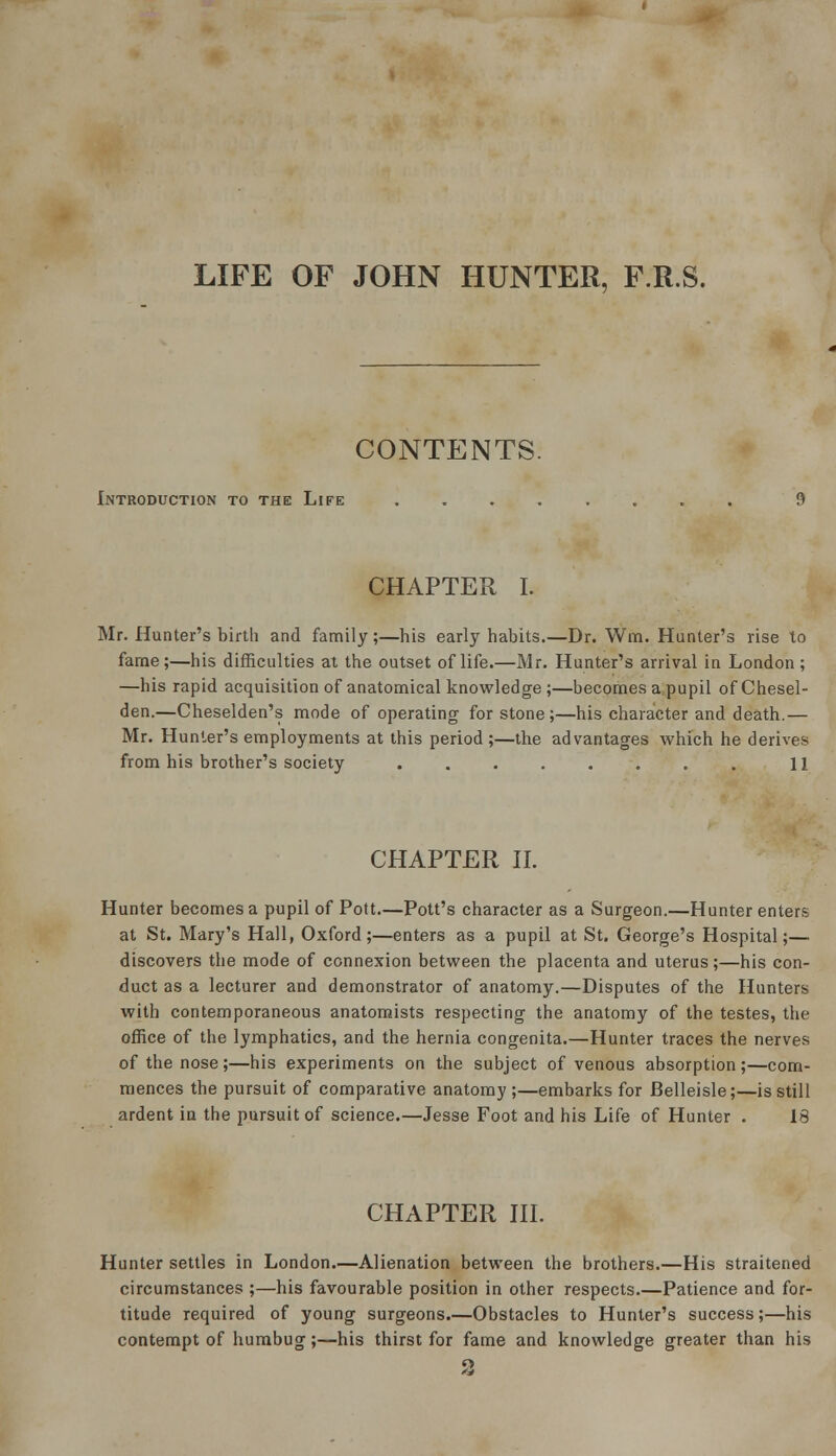 LIFE OF JOHN HUNTER, F.R.S. CONTENTS. Introduction to the Life ........ 9 CHAPTER I. Mr. Hunter's birtli and family;—his early habits.—Dr. Wm. Hunter's rise to fame;—his difficulties at the outset of life.—Mr. Hunter's arrival in London; —his rapid acquisition of anatomical knowledge ;—becomes a pupil ofChesel- den.—Cheselden's mode of operating for stone;—his character and death.— Mr. Hunter's employments at this period ;—the advantages which he derives from his brother's society ........ 11 CHAPTER II. Hunter becomes a pupil of Pott—Pott's character as a Surgeon.—Hunter enters at St. Mary's Hall, Oxford;—enters as a pupil at St. George's Hospital;— discovers the mode of connexion between the placenta and uterus;—his con- duct as a lecturer and demonstrator of anatomy.—Disputes of the Hunters with contemporaneous anatomists respecting the anatomy of the testes, the office of the lymphatics, and the hernia congenita.—Hunter traces the nerves of the nose;—his experiments on the subject of venous absorption;—com- mences the pursuit of comparative anatomy;—embarks for Belleisle;—is still ardent in the pursuit of science.—Jesse Foot and his Life of Hunter . 18 CHAPTER III. Hunter settles in London.—Alienation between the brothers.—His straitened circumstances ;—his favourable position in other respects.—Patience and for- titude required of young surgeons.—Obstacles to Hunter's success;—his contempt of humbug;—his thirst for fame and knowledge greater than his