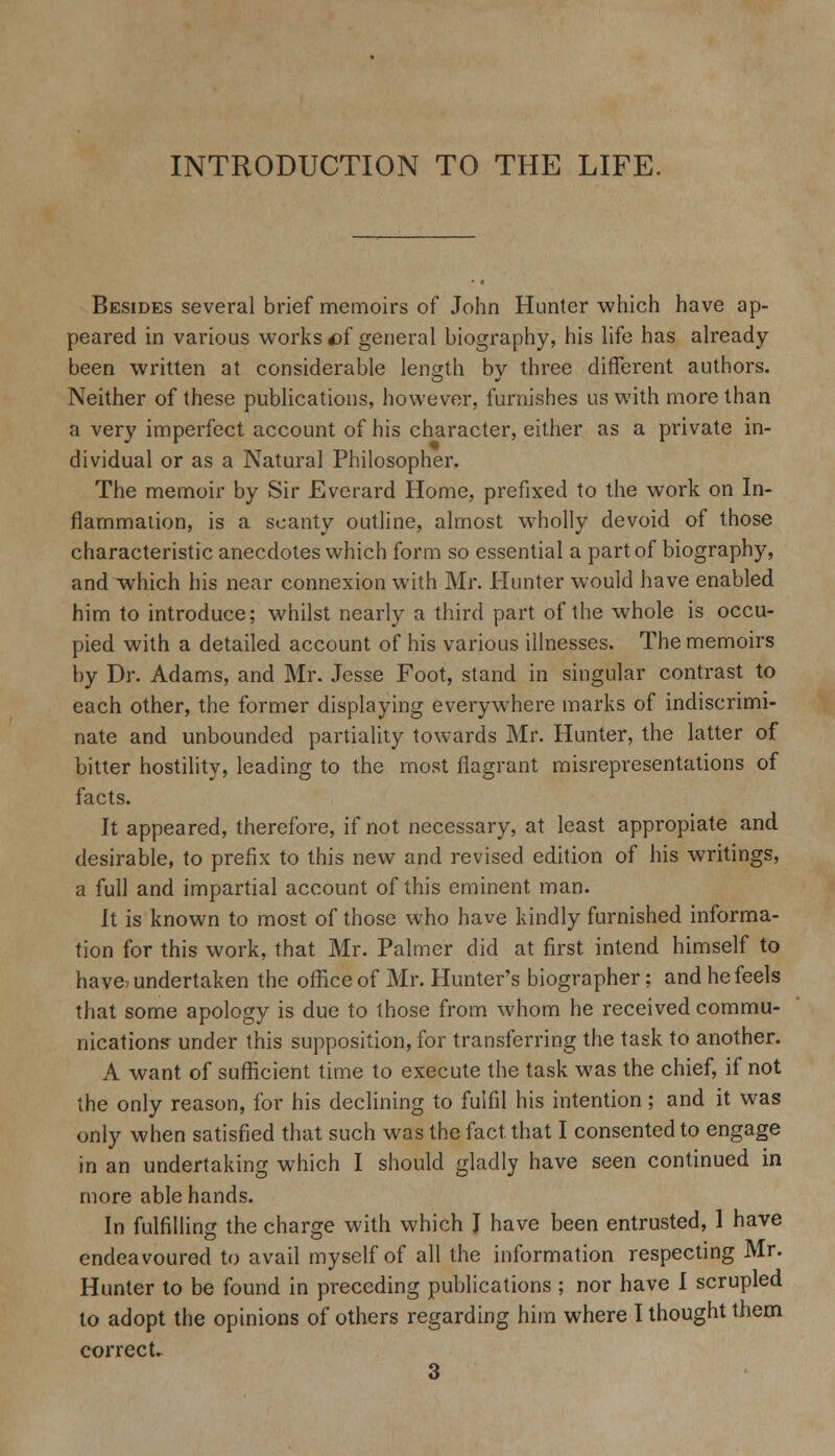 INTRODUCTION TO THE LIFE. Besides several brief memoirs of John Hunter which have ap- peared in various works of general biography, his life has already- been written at considerable length by three different authors. Neither of these publications, however, furnishes us with more than a very imperfect account of his character, either as a private in- dividual or as a Natural Philosopher. The memoir by Sir Everard Home, prefixed to the work on In- flammation, is a scanty outline, almost wholly devoid of those characteristic anecdotes which form so essential a part of biography, and which his near connexion with Mr. Hunter would have enabled him to introduce; whilst nearly a third part of the whole is occu- pied with a detailed account of his various illnesses. The memoirs by Dr. Adams, and Mr. Jesse Foot, stand in singular contrast to each other, the former displaying everywhere marks of indiscrimi- nate and unbounded partiality towards Mr. Hunter, the latter of bitter hostility, leading to the most flagrant misrepresentations of facts. It appeared, therefore, if not necessary, at least appropiate and desirable, to prefix to this new and revised edition of his writings, a full and impartial account of this eminent man. It is known to most of those who have kindly furnished informa- tion for this work, that Mr. Palmer did at first intend himself to have? undertaken the office of Mr. Hunter's biographer: and he feels that some apology is due to those from whom he received commu- nications under this supposition, for transferring the task to another. A want of sufficient time to execute the task was the chief, if not the only reason, for his declining to fulfil his intention; and it was only when satisfied that such was the fact that I consented to engage in an undertaking which I should gladly have seen continued in more able hands. In fulfilling the charge with which I have been entrusted, 1 have endeavoured to avail myself of all the information respecting Mr. Hunter to be found in preceding publications ; nor have I scrupled lo adopt the opinions of others regarding him where I thought them correct. 3