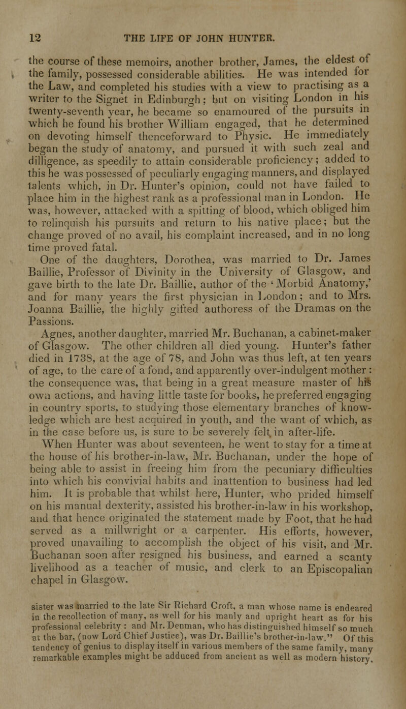 the course of these memoirs, another brother, James, the eldest of the family, possessed considerable abilities. He was intended for the Law, and completed his studies with a view to practising as a writer to the Signet in Edinburgh: but on visiting London in his twenty-seventh year, he became so enamoured of the pursuits in which he found his brother William engaged, that he determined on devoting himself thenceforward to Physic. He immediately began the study of anatomy, and pursued it with such zeal and dilligence, as speedily to attain considerable proficiency; added to this he was possessed of peculiarly engaging manners, and displayed talents which, in Dr. Hunter's opinion, could not have failed to place him in the highest rank as a professional man in London. He was, however, attacked with a spitting of blood, which obliged him to relinquish his pursuits and return to his native place; but the change proved of no avail, his complaint increased, and in no long time proved fatal. One of the daughters, Dorothea, was married to Dr. James Baillie, Professor of Divinity in the University of Glasgow, and gave birth to the late Dr. Baillie, author of the ' Morbid Anatomy,' and for many years the first physician in London; and to Mrs. Joanna Baillie, the highly gifted authoress of the Dramas on the Passions. Agnes, another daughter, married Mr. Buchanan, a cabinet-maker of Glasgow. The other children all died young. Hunter's father died in 1738, at the age of 78, and John was thus left, at ten years of age, to the care of a fond, and apparently over-indulgent mother : the consequence was, that being in a great measure master of hte own actions, and having little taste for books, he preferred engaging in country sports, to studying those elementary branches of know- ledge which are best acquired in youth, and the want of which, as in the case before us, is sure to be severely felt, in after-life. When Hunter was about seventeen, he went to stay for a time at the house of his brother-in-law, Mr. Buchanan, under the hope of being able to assist in freeing him from the pecuniary difficulties into which his convivial habits and inattention to business had led him. Jt is probable that whilst here, Hunter, who prided himself on his manual dexterity, assisted his brother-in-law in his workshop, and that hence originated the statement made by Foot, that he had served as a millwright or a carpenter. His efforts, however, proved unavailing to accomplish the object of his visit, and Mr. Buchanan soon after resigned his business, and earned a scanty livelihood as a teacher of music, and clerk to an Episcopalian chapel in Glasgow. sister was married to the late Sir Richard Croft, a man whose name is endeared in the recollection of many, as well for his manly and upright heart as for his professional celebrity : and Mr. penman, who has distinguished himself so much at the bar, (now Lord Chief Justice), was Dr. Baillie's brother-in-law. Of this tendency of genius to display itself in various members of the same family, many remarkable examples might be adduced from ancient as well as modern history.