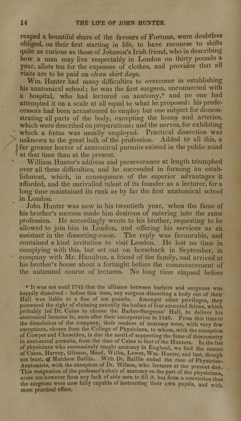 reaped a bountiful share of the favours of Fortune, were doubtless obliged, on their first starting in life, to have recourse to shifts quite as curious as those of Johnson's Irish friend, who in describing how a man may live respectably in London on thirty pounds a year, allots ten for the expenses of clothes, and provides that all visits are to be paid on clean shirt days. Wm. Hunter had many difficulties to overcome in establishing his anatomical school; he was the first surgeon, unconnected with a hospital, who had lectured on anatomy,* and no one had attempted it on a scale at all equal to what he proposed: his prede- cessors had been accustomed to employ but one subject for demon- strating all parts of the body, excepting the bones and arteries, which were described on preparations; and the nerves, for exhibiting which a foetus was usually employed. Practical dissection was unknown to the great bulk of the profession. Added to all this, a far greater horror of anatomical pursuits existed in the public mind at that time than at the present. William Hunter's address and perseverance at length triumphed over all these difficulties, and he succeeded in forming an estab- lishment, which, in consequence of the superior advantages it afforded, and the unrivalled talent of its founder as a lecturer, for a long time maintained its rank as by far the first anatomical school in London. John Hunter was now in his twentieth year, when the fame of his brother's success made him desirous of entering into the same profession. He accordingly wrote to his brother, requesting to be allowed to join him in London, and offering his services as an assistant in the dissecting-room. The reply was favourable, and contained a kind invitation to visit London. He lost no time in complying with this, but set out on horseback in September, in company with Mr. Hamilton, a friend of the family, and arrived at his brother's house about a fortnight before the commencement of the autumnal course of lectures. No long time elapsed before * It was not until 1745 that the alliance between barbers and suro-eons was happily dissolved : before this time, any surgeon dissecting a body out of their Hall was liable to a fine of ten pounds. Amongst other privileges, they possessed the right of claiming annually the bodies of four executed felons, which probably led Dr. Caius to choose the Barber-Surgeons' Hall, to deliver his anatomical lectures in, soon after their incorporation in 1540. From this time to the dissolution of the company, their readers of anatomy were, with very few exceptions, chosen from the College of Physicians, to whom, with the exception of Cowperand Cheselden, is due the merit of supporting the fame of this country in anatomical pursuits, from the time of Caius to that of the Hunters. In the list of physicians who successively taught anatomy in England, we find the names of Caius, Harvey, Glisson, Mead, Willis, Lower, Wm. Hunter, and last, though not least, of Matthew Baillie. With Dr. Baillie ended the race of Physician- Anatomists, with the exception of Dr. Wilson, who lectures at the present day This resignation of the professor's chair of anatomy on the part of the physicians! arose not however from any lack of able men to fill it, but from a conviction that the surgeons were now fully capable of instructing their own pupils, and with, more practical effect.