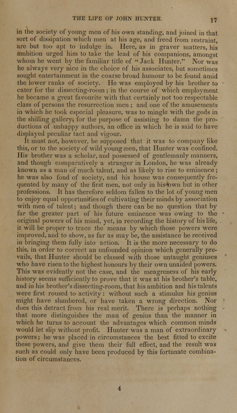 in the society of young men of his own standing, and joined in that sort of dissipation which men at his age, and freed from restraint, are but too apt to indulge in. Here, as in graver matters, his ambition urged him to take the lead of his companions, amongst whom he went by the familiar title of  Jack Hunter. Nor was he always very nice in the choice of his associates, but sometimes sought entertainment in the coarse broad humour to be found amid the lower ranks of society. He was employed by his brother to cater for the dissecting-room ; in the course of which employment he became a great favourite with that certainly not too respectable class of persons the resurrection men ; and one of the amusements in which he took especial pleasure, was to mingle with the gods in the shilling gallery, for the purpose of assisting to damn the pro- ductions of unhappy authors, an office in which he is said to have displayed peculiar tact and vigour. It must not, however, be supposed that it was to company like this, or to the society of wild young men, that Hunter was confined. His brother was a scholar, and possessed of gentlemanly manners, and though comparatively a stranger in London, he was already known as a man of much talent, and as likely to rise to eminence; he was also fond of society, and his house was consequently fre- quented by many of the first men, not only in his*Dwn but in other professions. It has therefore seldom fallen to the lot of young men to enjoy equal opportunities of cultivating their minds by association with men of talent; and though there can be no question that by far the greater part of his future eminence was owing to the original powers of his mind, yet, in recording the history of his life, it will be proper to trace the means by which those powers were improved, and to show, as far as may be, the assistance he received in bringing them fully into action. It is the more necessary to do this, in order to correct an unfounded opinion which generally pre- vails, that Hunter should be classed with those untaught geniuses who have risen to the highest honours by their own unaided powers. This was evidently not the case, and the meagreness of his early history seems sufficiently to prove that it was at his brother's table, and in his brother's dissecting-room, that his ambition and his talents were first roused to activity: without such a stimulus his genius might have slumbered, or have taken a wrong direction. Nor does this detract from his real merit. There is perhaps nothing that more distinguishes the man of genius than the manner in which he turns to account the advantages which common minds would let slip without profit. Hunter was a man of extraordinary powers; he was placed in circumstances the best fitted to excite these powers, and give them their full effect, and the result was such as could only have been produced by this fortunate combina- tion of circumstances.