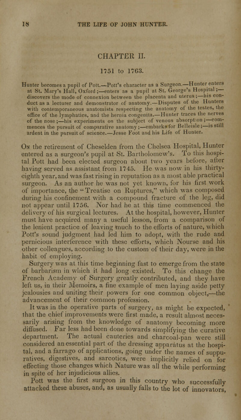 CHAPTER II. 1751 to 1703. Hunter becomes a pupil of Pott.—Pott's character as a Surgeon.—Hunter enters at St. Mary's Hall, Oxford ;—enters as a pupil at St. George's Hospital ;— discovers the mode of connexion between the placenta and uterus;—his con- duct as a lecturer and demonstrator of anatomy.—Disputes of the Hunters with contemporaneous anatomists respecting the anatomy of the testes, the office of the lymphatics, and the hernia congenita.—Hunter traces the nerves of the nose;—his experiments on the subject of venous absorption ;—com- mences the pursuit of comparative anatomy;—embarks for Belleisle;—is still ardent in the pursuit of science.—Jesse Foot and his Life of Hunter. Oiv the retirement of Cheselden from the Chelsea Hospital, Hunter entered as a surgeon's pupil at St. Bartholomew's. To this hospi- tal Pott had been elected surgeon about two years before, after having served as assistant from 1745. He was now in his thirty- eighth year, and was fast rising in reputation as a most able practical surgeon. As an author he was not yet known, for his first work of importance, the Treatise on Ruptures, which was composed during his confinement with a compound fracture of the leg, did not appear until 1756. Nor had he at this time commenced the delivery of his surgical lectures. At the hospital, however, Hunter must have acquired many a useful lesson, from a comparison of the lenient practice of leaving ttiuch to the efforts of nature, which Pott's sound judgment had led him to adopt, with the rude and pernicious interference with these efforts, which Nourse and his other colleagues, according to the custom of their day, were in the habit of employing. Surgery was at this time beginning fast to emerge from the state of barbarism in which it had long existed. To this change the French Academy of Surgery greatly contributed, and they have left us, in their Memoirs, a fine example of men laying aside petty jealousies and uniting their powers for one common object,—the advancement of their common profession. It was in the operative parts of surgery, as might be expected, that the chief improvements were first made, a result almost neces- sarily arising from the knowledge of anatomy becoming more diffused. Far less had been done towards simplifying the curative department. The actual cauteries and charcoal-pan were still considered an essential part of the dressing apparatus at the hospi- tal, and a farrago of applications, going under the names of suppu- ratives, digestives, and sarcotics, were implicitly relied on for effecting those changes which Nature was all the while performing in spite of her injudicious allies. Pott was the first surgeon in this country who successfully attacked these abuses, and, as usually falls to the lot of innovators,