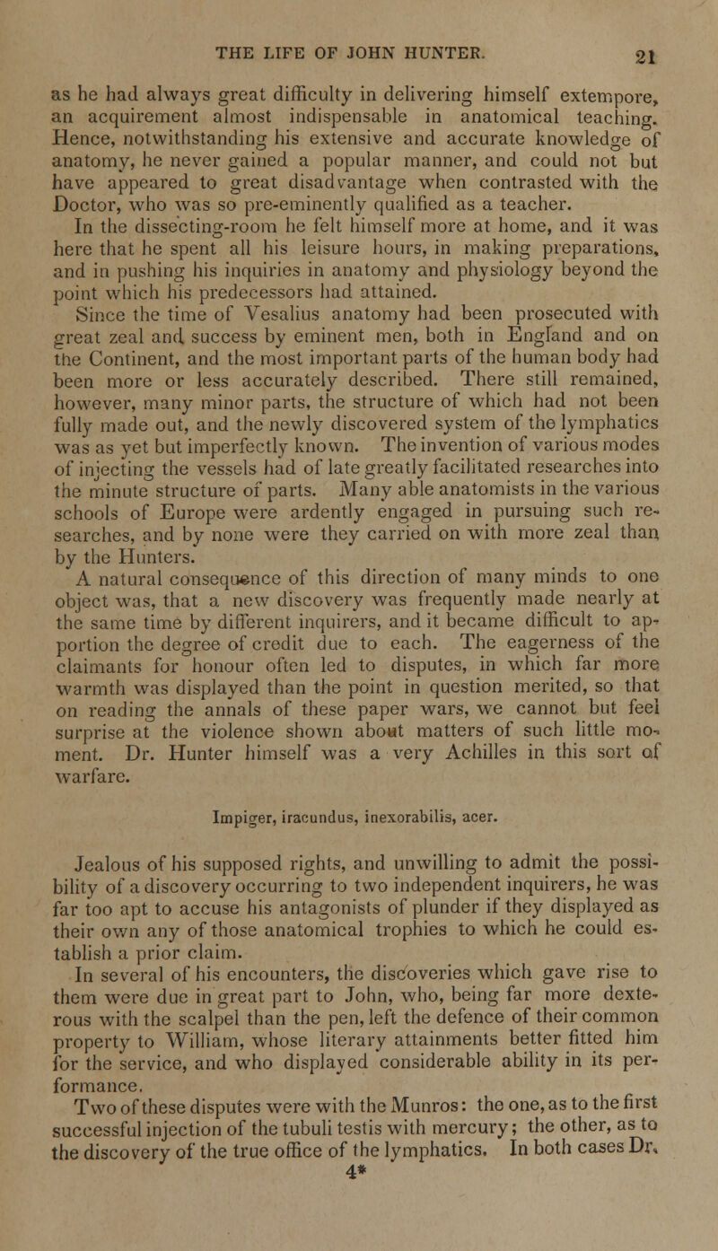 as he had always great difficulty in delivering himself extempore, an acquirement almost indispensable in anatomical teaching. Hence, notwithstanding his extensive and accurate knowledge of anatomy, he never gained a popular manner, and could not but have appeared to great disadvantage when contrasted with the Doctor, who was so pre-eminently qualified as a teacher. In the dissecting-room he felt himself more at home, and it was here that he spent all his leisure hours, in making preparations, and in pushing his inquiries in anatomy and physiology beyond the point which his predecessors had attained. Since the time of Vesalius anatomy had been prosecuted with great zeal and success by eminent men, both in England and on the Continent, and the most important parts of the human body had been more or less accurately described. There still remained, however, many minor parts, the structure of which had not been fully made out, and the newly discovered system of the lymphatics was as yet but imperfectly known. The invention of various modes of injecting the vessels had of late greatly facilitated researches into the minute structure of parts. Many able anatomists in the various schools of Europe were ardently engaged in pursuing such re- searches, and by none were they carried on with more zeal than by the Hunters. A natural consequence of this direction of many minds to one object was, that a new discovery was frequently made nearly at the same time by different inquirers, and it became difficult to ap- portion the degree of credit due to each. The eagerness of the claimants for honour often led to disputes, in which far more warmth was displayed than the point in question merited, so that on reading the annals of these paper wars, we cannot but feel surprise at the violence shown about matters of such little mo-» ment. Dr. Hunter himself was a very Achilles in this sort af warfare. Impiger, iracundus, inexorabilis, acer. Jealous of his supposed rights, and unwilling to admit the possi- bility of a discovery occurring to two independent inquirers, he was far too apt to accuse his antagonists of plunder if they displayed as their own any of those anatomical trophies to which he could es- tablish a prior claim. In several of his encounters, the discoveries which gave rise to them were due in great part to John, who, being far more dexte- rous with the scalpel than the pen, left the defence of their common property to William, whose literary attainments better fitted him for the service, and who displayed considerable ability in its per- formance. Two of these disputes were with the Munros: the one, as to the first successful injection of the tubuli testis with mercury; the other, as to the discovery of the true office of the lymphatics. In both cases Dr, 4*