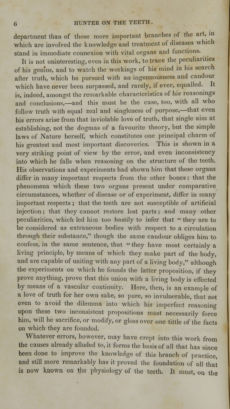 department than of those more important branches of the art, in which are involved the knowledge and treatment of diseases which stand in immediate connexion with vital organs and functions. It is not uninteresting, even in this work, to trace the peculiarities of his genius, and to watch the workings of his mind in his search after truth, which he pursued with an ingenuousness and candour which have never been surpassed, and rarely, if ever, equalled. It is, indeed, amongst the remarkable characteristics of his reasonings and conclusions,—and this must be the case, too, with all who follow truth with equal zeal and singleness of purpose,—that even his errors arise from that inviolable love of truth, that single aim at establishing, not the dogmas of a favourite theory, but the simple laws of Nature herself, which constitutes one principal charm of his greatest and most important discoveries. This is shown in a very striking point of view by the error, and even inconsistency into which he falls when reasoning on the structure of the teeth. His observations and experiments had shown him that these organs differ in many important respects from the other bones: that the phenomena which these two organs present under comparative circumstances, whether of disease or of experiment, differ in many important respects ; that the teeth are not susceptible of artificial injection; that they cannot restore lost parts ; and many other peculiarities, which led him too hastily to infer that  they are to be considered as extraneous bodies with respect to a circulation through their substance, though the same candour obliges him to confess, in the same sentence, that  they have most certainly a living principle, by means of which they make part of the body, and are capable of uniting with any part of a living body, although the experiments on which he founds the latter proposition, if they prove anything, prove that this union with a living body is effected by means of a vascular continuity. Here, then, is an example of a love of truth for her own sake, so pure, so invulnerable, that not even to avoid the dilemma into which his imperfect reasoning upon these two inconsistent propositions must necessarily force him, will he sacrifice, or modify, or gloss over one tittle of the facts on which they are founded. Whatever errors, however, may have crept into this work from the causes already alluded to, it forms the basis of all that has since been done to improve the knowledge of this branch of practice, and still more remarkably has it proved the foundation of all that is now known on the physiology of the teeth. It must, on the