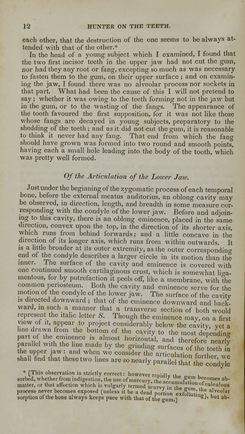 each other, that the destruction of the one seems to be always at- tended with that of the other.* In the head of a young subject which I examined, I found that the two first incisor teeth in the upper jaw had not cut the gum, nor had they any root or fang, excepting so much as was necessary to fasten them to the gum, on their upper surface ; and on examin- ing the jaw, I found there was no alveolar process nor sockets in that part. What had been the cause of this I will not pretend to say; whether it was owing to the teeth forming not in the jaw but in the gum, or to the wasting of the fangs. The appearance of the tooth favoured the first supposition, for it was not like those whose fangs are decayed in young subjects, preparatory to the shedding of the teeth ; and as it did not cut the gum, it is reasonable to think it never had any fang. That end from which the fang should have grown was formed into two round and smooth points, having each a small hole leading into the body of the tooth, which was pretty well formed. Of the Articulation of the Lower Jaw. Justunder the beginning of the zygomatic process of each temporal bone, before the external meatus auditorius, an oblong cavity may be observed, in direction, length, and breadth in some measure cor- responding with the condyle of the lower jaw. Before and adjoin- ing to this cavity, there is an oblong eminence, placed in the same direction, convex upon the top, in the direction of its shorter axis, which runs from behind forwards; and a little concave in the direction of its longer axis, which runs from within outwards. It is a little broader at its outer extremitv, as the outer corresponding end of the condyle describes a larger circle in its motion than the inner. The surface of the cavity and eminence is covered with one continued smooth cartilaginous crust, which is somewhat liga- mentous, for by putrefaction it peels off, like a membrane, with the common periosteum. Both the cavity and eminence serve for the motion of the condyle of the lower jaw. The surface of the cavity is directed downward ; that of the eminence downward and back- ward, in such a manner that a transverse section of both would represent the italic letter S. Though the eminence may, on a first view of it, appear to project considerably below the cavity, yet a line drawn from the bottom of the cavity to the most depending part of the eminence is almost horizontal, and therefore nearl? parallel with the line made by the grinding surfaces of ^e teeth n hei^Pe;tJha7;Kand,Whe,n We C°nSlder the ^iculation further w shall find that these two lines are so nearly parallel that theI condyle * [This observation is strictly correct: however ranirllv ft, L sorbed, whether from indigestion, the use of mercurv thp* iSm becomes ab- matter, or that affection which is vulgarly termed scurvy in^Se IT °,fcaI1cn,ous process never becomes exposed (unless it be a dead portion exfoliating ^f0'3' sorption ot the bone always keeps pace with that of the gum.] J' ab*