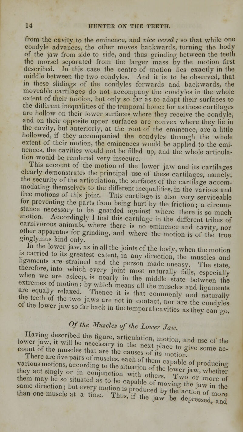 from the cavity to the eminence, and vice versd; so that while one condyle advances, the other moves backwards, turning the body of the jaw from side to side, and thus grinding between the teeth the morsel separated from the larger mass by the motion first described. In this case the centre of motion lies exactly in the middle between the two condyles. And it is to be observed, that in these slidings of the condyles forwards and backwards, the moveable cartilages do not accompany the condyles in the whole extent of their motion, but only so far as to adapt their surfaces to the different inequalities of the temporal bone: for as these cartilages are hollow on their lower surfaces where they receive the condyle, and on their opposite upper surfaces are convex where they lie in the cavity, but anteriorly, at the root of the eminence, are a little hollowed, if they accompanied the condyles through the whole extent of their motion, the eminences would be applied to the emi- nences, the cavities would not be filled up, and the whole articula- tion would be rendered very insecure. This account of the motion of the lower jaw and its cartilages clearly demonstrates the principal use of these cartilages, namely, the security of the articulation, the surfaces of the cartilage accom- modating themselves to the different inequalities, in the various and free motions of this joint. This cartilage is also very serviceable tor preventing the parts from being hurt by the friction; a circum- stance necessary to be guarded against where there is so much motion. Accordingly I find this cartilage in the different tribes of carnivorous animals, where there is no eminence and cavity, nor other apparatus for grinding, and where the motion is of the true ginglymus kind only. In the lower jaw, as in all the joints of the bod y, when the motion LVZnt ° ltSf ^ eX,tei!t' in any dkec«™> the muscles and igauients are strained and the person made uneasy. The state, therefore, into which every joint most naturally falls, especa ly extremes o7n !^T l^P fa the middle *ate ^wLn the are eouallv vp? °V V* ™e?M * the mUScles and ]igaments the 3 of ttT ■ nCS lt 1S that commoa»y and naturally the teeth of the two jaws are not in contact, nor are the condyles of the lower jaw so far back in the temporal cavities as they cango! Of the Muscles of the Lower Jaw ^rr^treS?; stks sstand ,,se °f the count of the muscles that are the cautesrf ,f ^o. orf'™ * ^ There are five pairs of muscles, each of them camht „f j various motions, according to the situation 7e?hTtP Producing they act singly or in conjunction^ olre 'T *JaW> whe,het them may be so situated as to be canahh. „f • 1 or more of same direction ; but every motion £prodncedTT* r JaW in lhe than one musde at a time. Thu T^aw* to CS^Sd