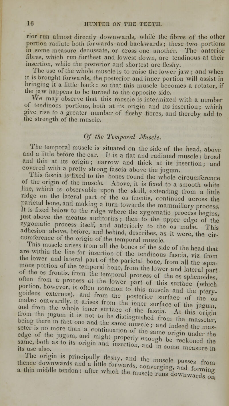 rior run almost directly downwards, while the fibres of the other portion radiate both forwards and backwards; these two portions in some measure decussate, or cross one another. The anterior fibres, which run furthest and lowest down, are tendinous at their insertion, while the posterior and shortest are fleshy. The use of the whole muscle is to raise the lower jaw ; and when it is brought forwards, the posterior and inner portion will assist in bringing it a little back: so that this muscle becomes a rotator, if the jaw happens to be turned to the opposite side. We may observe that this muscle is intermixed with a number of tendinous portions, both at its origin and its insertion; which give rise to a greater number of fleshy fibres, and thereby add to the strength of the muscle. Of the Temporal Muscle. The temporal muscle is situated on the side of the head, above and a little before the ear. It is a flat and radiated muscle; broad and thin at its origin ; narrow and thick at its insertion; and covered with a pretty strong fascia above the jugum. This fascia is'fixed to the bones round the whole circumference of the origin of the muscle. Above, it is fixed to a smooth white line, which is observable upon the skull, extending from a little ridge on the lateral part of the os frontis, continued across the parietal bone, and making a turn towards the mammillary process. It is fixed below to the ridge where the zygomatic process begins just above the meatus auditorius; then to1 the upper ed^e of the zygomatic process itself, and anteriorly to the os mafe This adhesion above before, and behind, describes, as it were, the cir- cumference of the origin of the temporal muscle. This muscle arises from all the bones of the side of the head that are within the hue for insertion of the tendinous fascia, viz from the lower and lateral part of the parietal bone, from al the squa mous portlon 0 th temporal bone from the Jou: a 4hre ,s^ of the os frontis, from the temporal process of the os phenoide often from a process at the lower part of this surface fvthMk portion, however is often common to this muscle a^di tLmerv goideus externus), and from the posterior surface oftheo mate: outwardly, it arises from the inner surface of the «, and from the whole inner surface of the fa so a At t IV S ' from the jugum it is not to be distinguished from ^Ln f being there in fact one and the same muscle ? anTL&Lim.asseter' seter is no more than a continuation at the U^en *? T edge of the jugum, and might proner v Sa7e1onSin«nder the same, both as to its origin and Son and ^ ** reck°ned lhe its use also. ° IOn' and ln so'^ measure in The origin is principally fleshv and th« ~ i thence downward^ andl lik fo/warfs, conveS Z*7 ^ a thm m,ddle tendon: after which the muscie ^s^wnwt'dTof