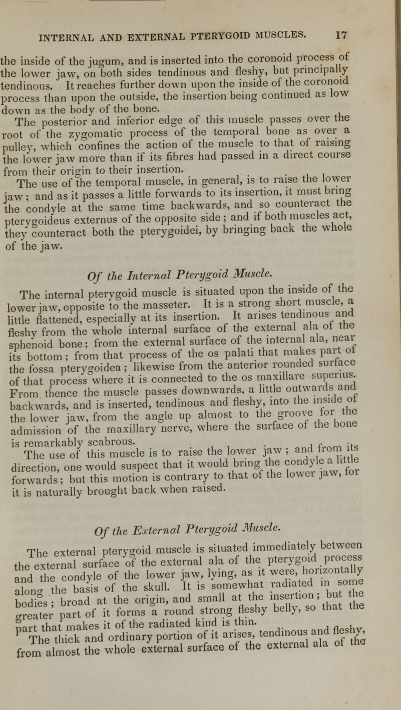 the inside of the jugum, and is inserted into the coronoid process of the lower jaw, on both sides tendinous and fleshy, but principally tendinous. It reaches further down upon the inside of the coronoid process than upon the outside, the insertion being continued as low down as the body of the bone. The posterior and inferior edge of this muscle passes over the root of the zygomatic process of the temporal bone as over a pulley, which confines the action of the muscle to that of raising the lower jaw more than if its fibres had passed in a direct course from their origin to their insertion. The use of the temporal muscle, in general, is to raise the lower iaw; and as it passes a little forwards to its insertion, it must bring the condyle at the same time backwards, and so counteract the ptervgoideus externus of the opposite side ; and if both muscles act, they Counteract both the pterygoidei, by bringing back the whole of the jaw. Of the Internal Pterygoid Muscle. The internal pterygoid muscle is situated upon the inside of the lower iaw, opposite to the masseter. It is a strong short muscle, a little flattened, especially at its insertion. It arises tendinous and fleshy from the whole internal surface of the external ala ot the sphenoid bone; from the external surface of the internal ala, near its bottom; from that process of the os palati that makes part ot the fossa pterygoidea ; likewise from the anterior rounded surtace of that process where it is connected to the os maxillare supenus. From tnence the muscle passes downwards, a little outwards and backwards, and is inserted, tendinous and fleshy, into the inside ot the lower jaw, from the angle up almost to the groove for_ the admission of the maxillary nerve, where the surface of the bone is remarkably scabrous. . . The use of this muscle is to ra1Se the lower jaw ; and from s direction, one would suspect that it would bring the condyle^a litUe forwards; but this motion is contrary to that of the lowei jaw, tor it is naturally brought back when raised. Of the External Pterygoid Muscle. The external pterygoid muscle is situated immediately between the external surface of the external ala of the pterygoid process and the condyle of the lower jaw, lying, as it were, horizontally aFoJ the bSs of the skull. It is somewhat radiated in some bodifs broad at the origin, and small at the insertion; bu he Later part of it forms a round strong fleshy belly, so that the nirt that makes it of the radiated kind is thin. P The th i and ordinary portion of it arises tendinous and fleshy, from almost the whole external surface of the external ala of the