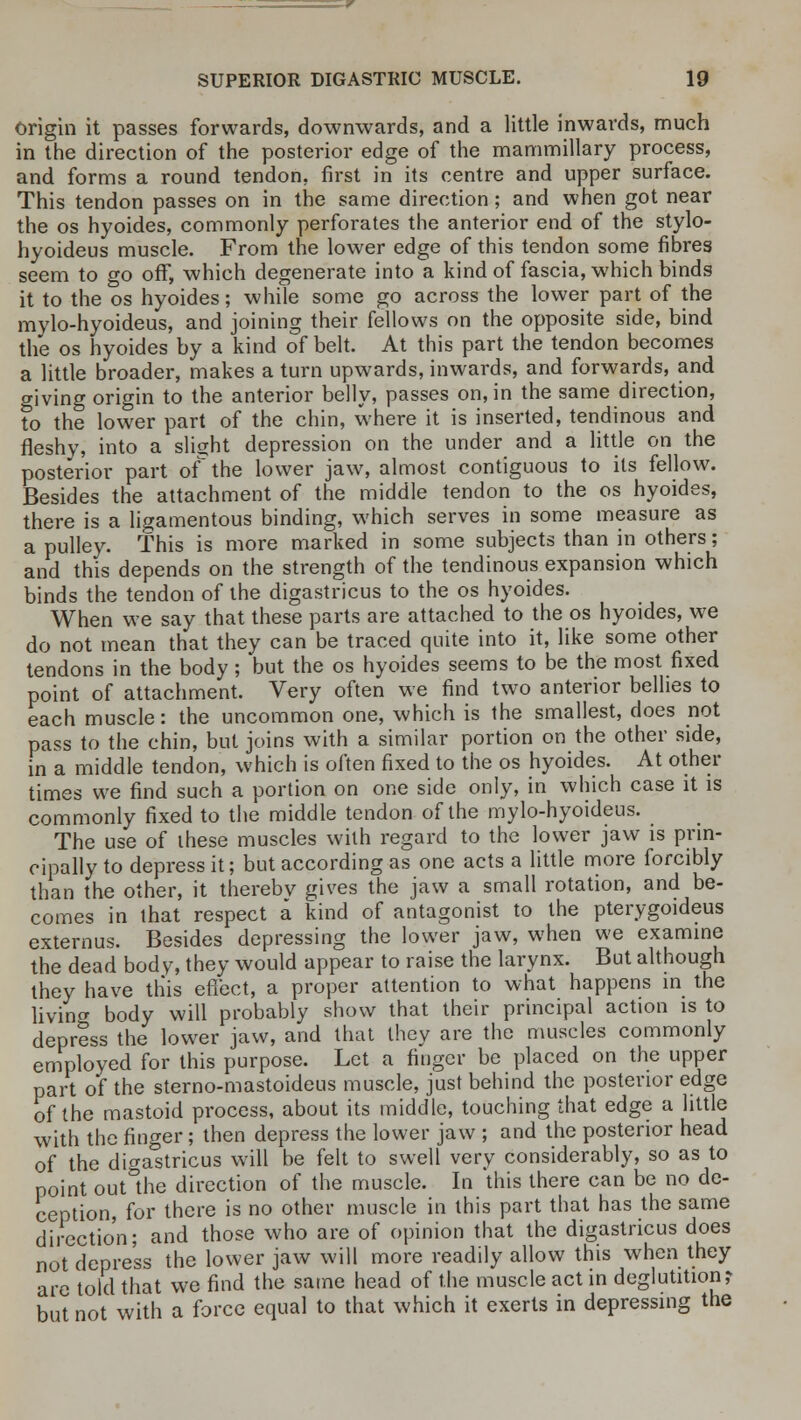 Origin it passes forwards, downwards, and a little inwards, much in the direction of the posterior edge of the mammillary process, and forms a round tendon, first in its centre and upper surface. This tendon passes on in the same direction; and when got near the os hyoides, commonly perforates the anterior end of the stylo- hyoideus muscle. From the lower edge of this tendon some fibres seem to go off, which degenerate into a kind of fascia, which binds it to the os hyoides; while some go across the lower part of the mylo-hyoideus, and joining their fellows on the opposite side, bind the os hyoides by a kind of belt. At this part the tendon becomes a little broader, makes a turn upwards, inwards, and forwards, and giving origin to the anterior belly, passes on, in the same direction, to the lower part of the chin, where it is inserted, tendinous and fleshy, into a slight depression on the under and a little on the posterior part of the lower jaw, almost contiguous to its fellow. Besides the attachment of the middle tendon to the os hyoides, there is a ligamentous binding, which serves in some measure as a pulley. This is more marked in some subjects than in others; and this depends on the strength of the tendinous expansion which binds the tendon of the digastricus to the os hyoides. When we say that these parts are attached to the os hyoides, we do not mean that they can be traced quite into it, like some other tendons in the body; but the os hyoides seems to be the most fixed point of attachment. Very often we find two anterior bellies to each muscle: the uncommon one, which is the smallest, does not pass to the chin, but joins with a similar portion on the other side, in a middle tendon, which is often fixed to the os hyoides. At other times we find such a portion on one side only, in which case it is commonly fixed to the middle tendon of the mylo-hyoideus. The use of these muscles with regard to the lower jaw is prin- cipally to depress it; but according as one acts a little more forcibly than the other, it thereby gives the jaw a small rotation, and be- comes in that respect a kind of antagonist to the pterygoideus externus. Besides depressing the lower jaw, when we examine the dead body, they would appear to raise the larynx. But although they have this effect, a proper attention to what happens in the living body will probably show that their principal action is to depress the lower jaw, and that they are the muscles commonly employed for this purpose. Let a finger be placed on the upper part of the sterno-mastoideus muscle, just behind the posterior edge of the mastoid process, about its middle, touching that edge a little with the finger; then depress the lower jaw ; and the posterior head of the digastricus will be felt to swell very considerably, so as to point out°the direction of the muscle. In this there can be no de- ception, for there is no other muscle in this part that has the same direction; and those who are of opinion that the digastricus does not depress the lower jaw will more readily allow this when they are told that we find the same head of the muscle act in deglutition? but not with a force equal to that which it exerts in depressing the