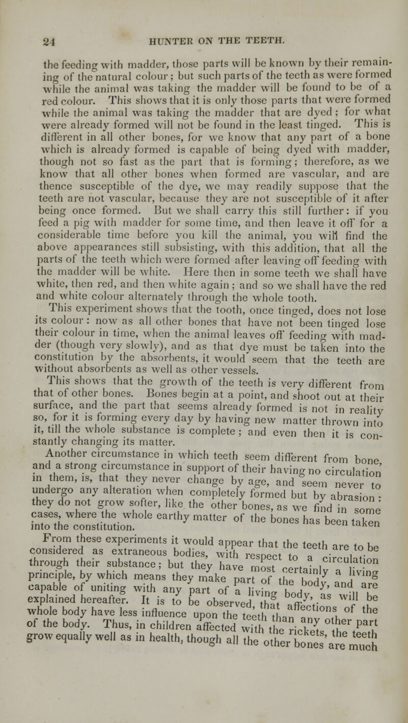 the feeding with madder, those parts will be known by their remain- ing of the~natural colour; but such parts of the teeth as were formed while the animal was taking the madder will be found to be of a red colour. This shows that it is only those parts that were formed while the animal was taking the madder that are dyed; for what were already formed will not be found in the least tinged. This is different in all other bones, for we know that any part of a bone which is already formed is capable of being dyed with madder, though not so fast as the part that is forming; therefore, as we know that all other bones when formed are vascular, and are thence susceptible of the dye, we may readily suppose that the teeth are not vascular, because they are not susceptible of it after being once formed. But we shall carry this still further: if you feed a pig with madder for some time, and then leave it off for a considerable time before you kill the animal, you will find the above appearances still subsisting, with this addition, that all the parts of the teeth which were formed after leaving off feeding with the madder will be white. Here then in some teeth we shall have white, then red, and then white again ; and so we shall have the red and white colour alternately through the whole tooth. This experiment shows that the tooth, once tinged, does not lose its colour : now as all other bones that have not been tinged lose their colour in time, when the animal leaves off feeding with mad- der (though very slowly), and as that dye must be taken into the constitution by the absorbents, it would seem that the teeth are without absorbents as well as other vessels. This shows that the growth of the teeth is very different from that of other bones. Bones begin at a point, and shoot out at their surface, and the part that seems already formed is not in reality so, for it is forming every day by having new matter thrown into it, tdl the whole substance is complete ; and even then it is con- stantly changing its matter. Another circumstance in which teeth seem different from bone and a strong circumstance in support of their having no circulation in them, is, that they never change by age, and seem never to undergo any alteration when completely formed but by abrasion • they do not grow softer, like the other bones, as we find in some cases where the whole earthy matter of the bones has been taken into the constitution. tahe From these experiments it would appear that the teeth are to be considered as extraneous bodies, with resoect to * • V?- through their substance; but they have nos? certain]va ^ principle, by which means they make pan of the bodu , \ g capable of uniting with any part of Pa tbg body £ will Z explained hereafter. It is to be observed th?t VffZV c ?e whole body have less influence upon the teeth thnn f I °f the of the body. Thus, in children affected ^£^53.°^^ grow equally well as in health, though all th^trTont'a^m^h