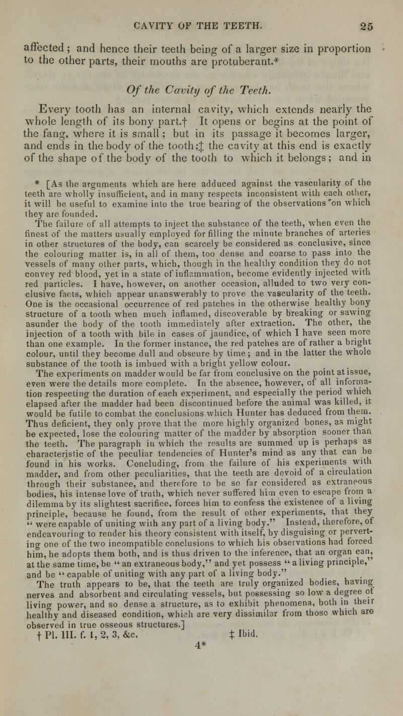 affected; and hence their teeth being of a larger size in proportion to the other parts, their mouths are protuberant.* Of the Cavity of the Teeth. Every tooth has an internal cavity, which extends nearly the whole length of its bony part.f It opens or begins at the point of the fang, where it is small; but in its passage it becomes larger, and ends in the body of the tooth ;J the cavity at this end is exactly of the shape of the body of the tooth to which it belongs; and in * [As the arguments which are here adduced against the vascularity of the teeth are wholly insufficient, and in many respects inconsistent with each other, it will be useful to examine into the true bearing of the observations *on which they are founded. The failure of all attempts to inject the substance of the teeth, when even the finest of the matters usually employed for filling the minute branches of arteries in other structures of the body, can scarcely be considered as conclusive, since the colouring matter is, in all of them, too dense and coarse to pass into the vessels of many other parts, which, though in the healthy condition they do not convey red blood, yet in a state of inflammation, become evidently injected with red particles. I have, however, on another occasion, alluded to two very con- clusive facts, which appear unanswerably to prove the vascularity of the teeth. One is the occasional occurrence of red patches in the otherwise healthy bony structure of a tooth when much inflamed, discoverable by breaking or sawing asunder the body of the tooth immediately after extraction. The other, the injection of a tooth with bile in cases of jaundice, of which I have seen more than one example. In the former instance, the red patches are of rather a bright colour, until they become dull and obscure by time; and in the latter the whole substance of the tooth is imbued with a bright yellow colour. The experiments on madder would be far from conclusive on the point at issue, even were the details more complete. In the absence, however, of all informa- tion respecting the duration of each experiment, and especially the period which elapsed after the madder had been discontinued before the animal was killed, it would be futile to combat the conclusions which Hunter has deduced from them. Thus deficient, they only prove that the more highly organized bones, as might be expected, lose the colouring matter of the madder by absorption sooner than the teeth. The paragraph in which the results are summed up is perhaps as characteristic of the peculiar tendencies of Hunter's mind as any that can be found in his works. Concluding, from the failure of his experiments with madder, and from other peculiarities, that the teeth are devoid of a circulation through their substance, and therefore to be so far considered as extraneous bodies, his intense love of truth, which never suffered him even to escape from a dilemma by its slightest sacrifice, forces him to confess the existence of a living principle, because he found, from the result of other experiments, that they  were capable of uniting with any part of a living body. Instead, therefore, of endeavouring to render his theory consistent with itself, by disguising or pervert- ing one of the two incompatible conclusions to which his observations had forced him, he adopts them both, and is thus driven to the inference, that an organ can, at the same time, be  an extraneous body, and yet possess  a living principle, and be  capable of uniting with any part of a living body. The truth appears to be, that the teeth are truly organized bodies, having nerves and absorbent and circulating vessels, but possessing so low a degree of living power, and so dense a structure, as to exhibit phenomena, both in their healthy and diseased condition, whieh are very dissimilar from those which are observed in true osseous structures.] f PI. HI. f. 1, 2, 3, &c. % Ibid. 4*