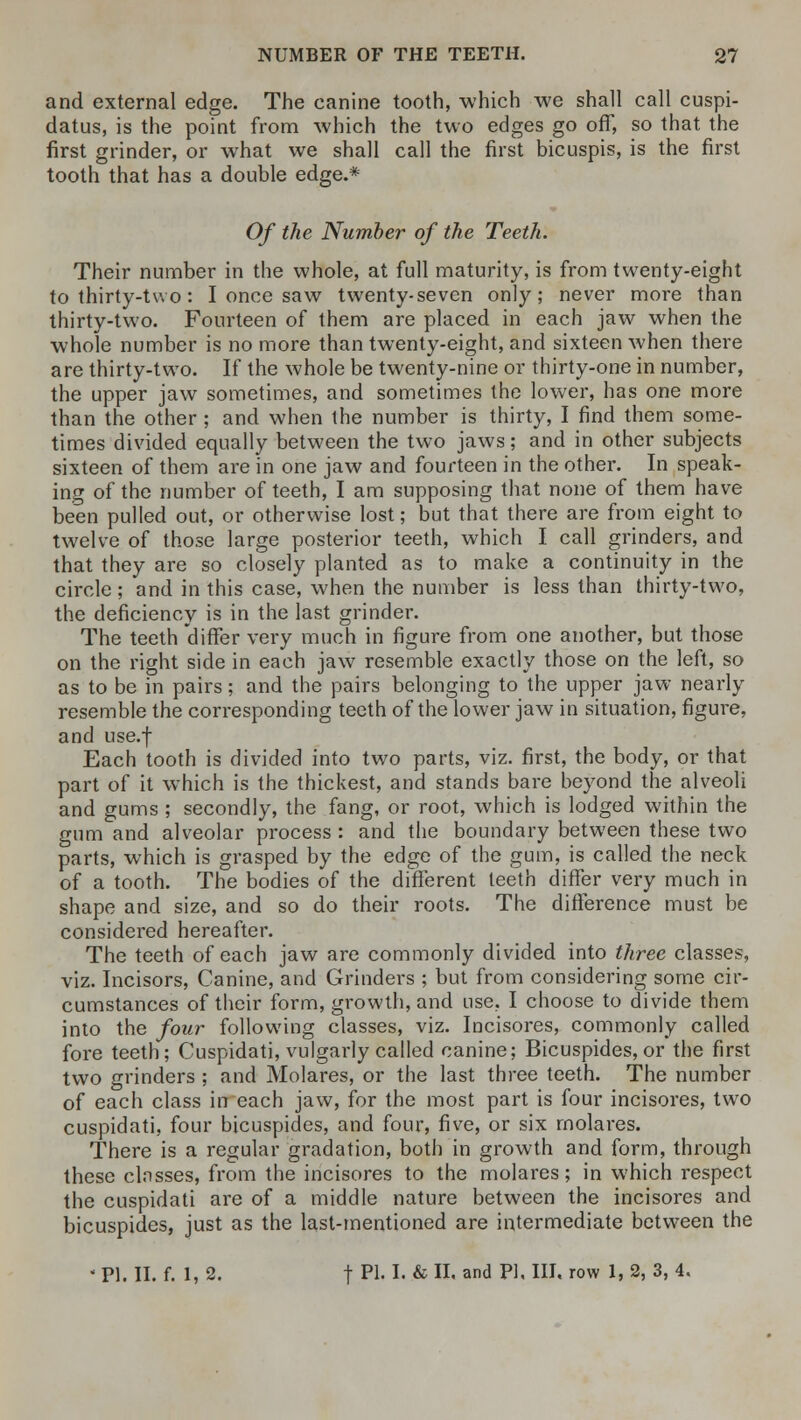 and external edge. The canine tooth, which we shall call cuspi- datus, is the point from which the two edges go off, so that the first grinder, or what we shall call the first bicuspis, is the first tooth that has a double edge.* Of the Number of the Teeth. Their number in the whole, at full maturity, is from twenty-eight to thirty-two: I once saw twenty-seven only; never more than thirty-two. Fourteen of them are placed in each jaw when the whole number is no more than twenty-eight, and sixteen when there are thirty-two. If the whole be twenty-nine or thirty-one in number, the upper jaw sometimes, and sometimes the lower, has one more than the other ; and when the number is thirty, I find them some- times divided equally between the two jaws; and in other subjects sixteen of them are in one jaw and fourteen in the other. In speak- ing of the number of teeth, I am supposing that none of them have been pulled out, or otherwise lost; but that there are from eight to twelve of those large posterior teeth, which I call grinders, and that they are so closely planted as to make a continuity in the circle; and in this case, when the number is less than thirty-two, the deficiency is in the last grinder. The teeth differ very much in figure from one another, but those on the right side in each jaw resemble exactly those on the left, so as to be in pairs; and the pairs belonging to the upper jaw nearly resemble the corresponding teeth of the lower jaw in situation, figure, and use.f Each tooth is divided into two parts, viz. first, the body, or that part of it which is the thickest, and stands bare beyond the alveoli and gums ; secondly, the fang, or root, which is lodged within the gum and alveolar process : and the boundary between these two parts, which is grasped by the edge of the gum, is called the neck of a tooth. The bodies of the different teeth differ very much in shape and size, and so do their roots. The difference must be considered hereafter. The teeth of each jaw are commonly divided into three classes, viz. Incisors, Canine, and Grinders ; but from considering some cir- cumstances of their form, growth, and use, I choose to divide them into the four following classes, viz. Incisores, commonly called fore teeth; Cuspidati, vulgarly called canine; Bicuspides, or the first two grinders ; and Molares, or the last three teeth. The number of each class in each jaw, for the most part is four incisores, two cuspidati, four bicuspides, and four, five, or six rnolares. There is a regular gradation, both in growth and form, through these classes, from the incisores to the molares; in which respect the cuspidati are of a middle nature between the incisores and bicuspides, just as the last-mentioned are intermediate between the  PI. II. f. I, 2. f PI- !• & D. and PI. III. row 1, 2, 3, 4.