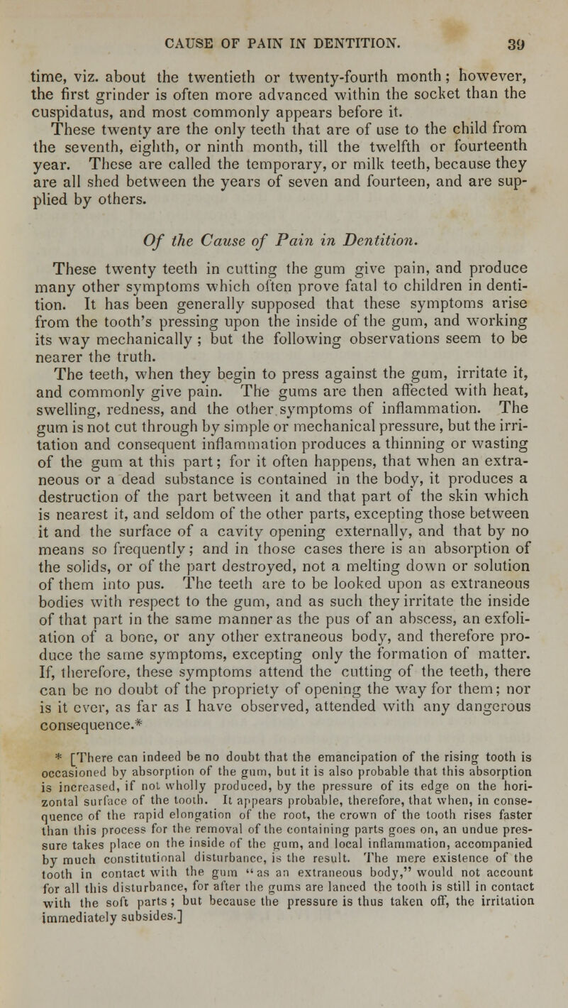 time, viz. about the twentieth or twenty-fourth month; however, the first grinder is often more advanced within the socket than the cuspidatus, and most commonly appears before it. These twenty are the only teeth that are of use to the child from the seventh, eighth, or ninth month, till the twelfth or fourteenth year. These are called the temporary, or milk teeth, because they are all shed between the years of seven and fourteen, and are sup- plied by others. Of the Cause of Pain in Dentition. These twenty teeth in cutting the gum give pain, and produce many other symptoms which often prove fatal to children in denti- tion. It has been generally supposed that these symptoms arise from the tooth's pressing upon the inside of the gum, and working its way mechanically ; but the following observations seem to be nearer the truth. The teeth, when they begin to press against the gum, irritate it, and commonly give pain. The gums are then affected with heat, swelling, redness, and the other symptoms of inflammation. The gum is not cut through by simple or mechanical pressure, but the irri- tation and consequent inflammation produces a thinning or wasting of the gum at this part; for it often happens, that when an extra- neous or a dead substance is contained in the body, it produces a destruction of the part between it and that part of the skin which is nearest it, and seldom of the other parts, excepting those between it and the surface of a cavity opening externally, and that by no means so frequently; and in those cases there is an absorption of the solids, or of the part destroyed, not a melting down or solution of them into pus. The teeth are to be looked upon as extraneous bodies with respect to the gum, and as such they irritate the inside of that part in the same manner as the pus of an abscess, an exfoli- ation of a bone, or any other extraneous body, and therefore pro- duce the same symptoms, excepting only the formation of matter. If, therefore, these symptoms attend the cutting of the teeth, there can be no doubt of the propriety of opening the way for them; nor is it ever, as far as I have observed, attended with any dangerous consequence.* * [There can indeed be no doubt that the emancipation of the rising tooth is occasioned by absorption of the gum, but it is also probable that this absorption is increased, if not wholly produced, by the pressure of its edge on the hori- zontal surface of the tooth. It appears probable, therefore, that when, in conse- quence of the rapid elongation of the root, the crown of the tooth rises faster than this process for the removal of the containing parts goes on, an undue pres- sure takes place on the inside of the gum, and local inflammation, accompanied by much constitutional disturbance, is the result. The mere existence of the tooth in contact with the gum as an extraneous body, would not account for all this disturbance, for after the gums are lanced the tooth is still in contact •with the soft parts ; but because the pressure is thus taken off, the irritation immediately subsides.]