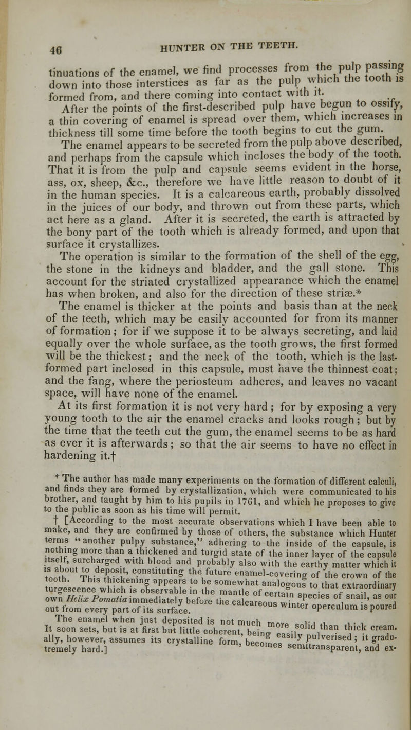 tinuations of the enamel, we find processes from the pulp passing down into those interstices as far as the pulp which the tooth is formed from, and there coming into contact with it. After the points of the first-described pulp have begun to ossify, a thin covering of enamel is spread over them, which increases in thickness till some time before the tooth begins to cut the gum. The enamel appears to be secreted from the pulp above described, and perhaps from the capsule which incloses the body of the tooth. That it is from the pulp and capsule seems evident in the horse, ass, ox, sheep, &c, therefore we have little reason to doubt of it in the human species. It is a calcareous earth, probably dissolved in the juices of our body, and thrown out from these parts, which act here as a gland. After it is secreted, the earth is attracted by the bony part of the tooth which is already formed, and upon that surface it crystallizes. The operation is similar to the formation of the shell of the egg, the stone in the kidneys and bladder, and the gall stone. This account for the striated crystallized appearance which the enamel has when broken, and also for the direction of these striae * The enamel is thicker at the points and basis than at the neck of the teeth, which may be easily accounted for from its manner of formation ; for if we suppose it to be always secreting, and laid equally over the whole surface, as the tooth grows, the first formed will be the thickest; and the neck of the tooth, which is the last- formed part inclosed in this capsule, must have the thinnest coat; and the fang, where the periosteum adheres, and leaves no vacant space, will have none of the enamel. At its first formation it is not very hard ; for by exposing a very young tooth to the air the enamel cracks and looks rough; but by the time that the teeth cut the gum, the enamel seems to be as hard as ever it is afterwards; so that the air seems to have no effect in hardening it.f * The author has made many experiments on the formation of different calculi, and finds they are formed by crystallization, which were communicated to his brother, and taught by him to his pupils in 1761, and which he proposes to <rive to the public as soon as his time will permit. f [According to the most accurate observations which I have been able to make, and they are confirmed by those of others, the substance which Hunter terms another pulpy suhstance, adhering to the inside of the capsule, is nothing more than a thickened and turgid state of the inner layer of the capsule itself, surcharged with blood and probably also with the earthy matter which it tnnth° Thia?h0Sl' c.onsl,tutlnS Iho future enamel-covering of the crown of the tooth. This thickening appears to be somewhat analogous to that extraordinary tumescence which is observable in the mantle of certain species of snailao7r own Hehx Pomatta immediately before the calcareous winter onerculum s nouS out from every part of its surface. wnuer operculum is poured The enamel when just deposited is not much m™„ - vj -i , . , It soon sets, but is at first but little coherenlXLZZiwln^ ^ T ally, however, assumes its crystalline form, become* ViUtulver,sed '> lt £radu- tremely hard.] Becomes serrutransparent, and ex-