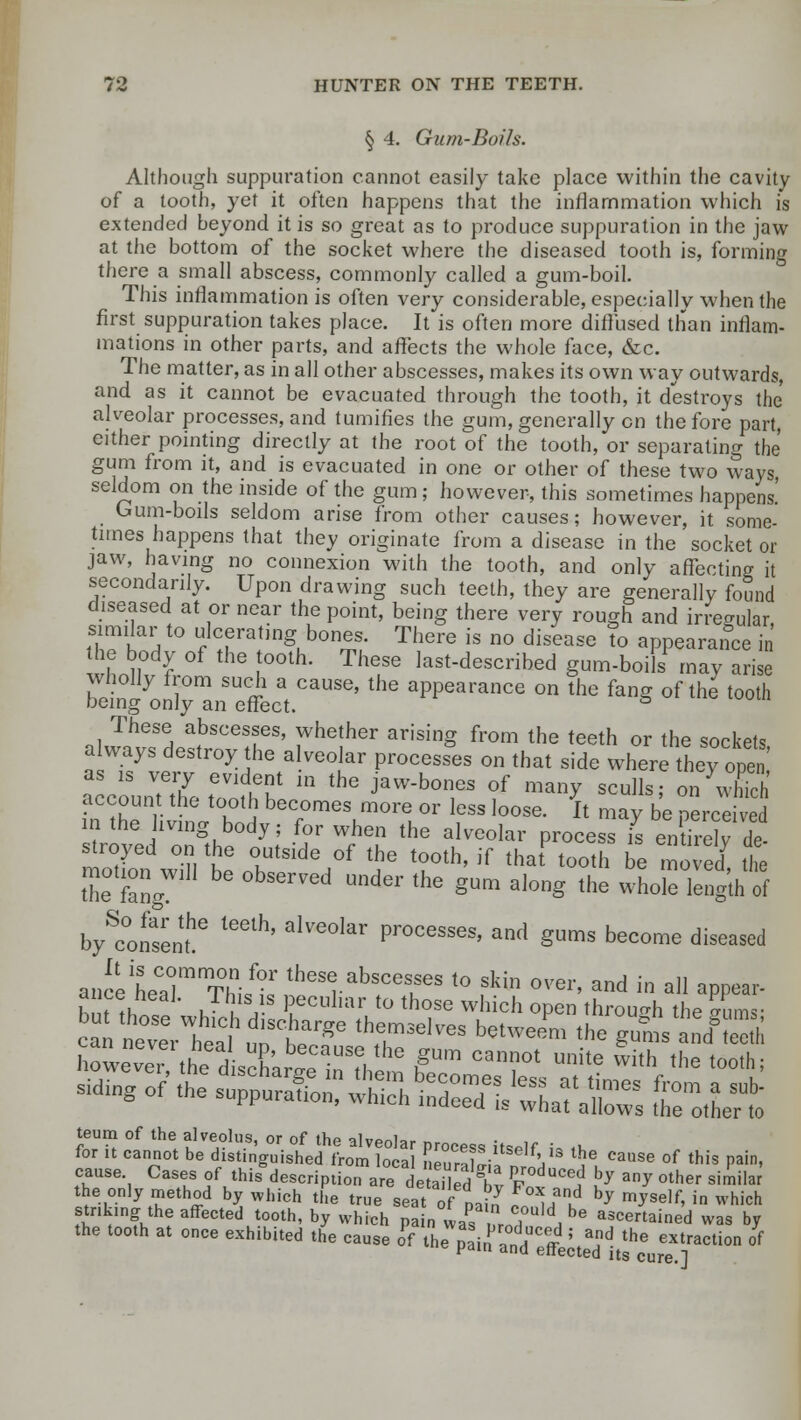 § 4. Gum-Boils. Although suppuration cannot easily take place within the cavity of a tooth, yet it often happens that the inflammation which is extended beyond it is so great as to produce suppuration in the jaw at the bottom of the socket where the diseased tooth is, forming there a small abscess, commonly called a gum-boil. This inflammation is often very considerable, especially when the first suppuration takes place. It is often more diffused than inflam- mations in other parts, and affects the whole lace, &c. The matter, as in all other abscesses, makes its own way outwards, and as it cannot be evacuated through the tooth, it destroys the alveolar processes, and tumifies the gum, generally on the fore part, either pointing directly at the root of the tooth, or separating the gum from it, and is evacuated in one or other of these two ways, seldom on the inside of the gum; however, this sometimes happens' Gum-boils seldom arise from other causes; however, it some- times happens that they originate from a disease in the socket or jaw, having no connexion with the tooth, and only affecting it secondarily. Upon drawing such teeth, they are generally found diseased at or near the point, being there very rough and irregular, similar to ulcerating bones. There is no disease To appearance in the body of the tooth. These last-described gum-boils may arise btin1yo^raneffecat.CaUSe' ^ ^^ °U ** fan* °f ^ t00th These abscesses, whether arising from the teeth or the sockets always destroy the alveolar processes on that side where they open account the tooth becomes more or less loose. It may be perceived in the iving body; for when the alveolar process I eXely de troyed on the outside of the tooth, if that tooth be moved tie motion will be observed under the gum along the wholeleng'th of by^onsenL6 ^^ alVG°lar Processes' and §™ become diseased ancetCarmT°his^,theSrabSCelSeS t0 fkin 0ver' and in a]I appear- h ^ J . , 1 eculiar to those which open through the gums- can^eVtaClhudrbtrge ^T^ b«™™ the ^ ™P3 howeveTthe d s^arllnThem hgUm ^T* Unite With the ^ teurn of the alveolus, or of the alveolar process itself i« ,k for it cannot be distinguished from local nenrXil Y* ^ Cause of this Pain> cause Cases of this description aredetailed1 X ^^ hJ ^ other s™ilar the only method by which the true seat of tj *°XJa* ^ myself, in which striking the affected tooth, by which pa „ was L7MA be «««ained was by the tooth at once exhibited the cause of the pain anH^ff 5 ^ the extraction of r na enected its cure.]