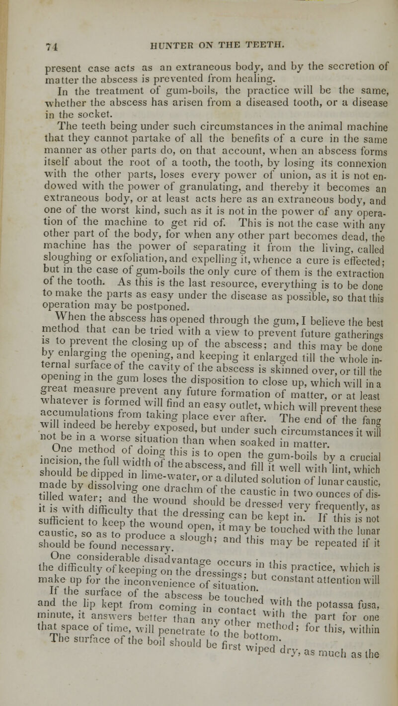 present case acts as an extraneous body, and by the secretion of matter the abscess is prevented from healing. In the treatment of gum-boils, the practice will be the same, whether the abscess has arisen from a diseased tooth, or a disease in the socket. The teeth being under such circumstances in the animal machine that they cannot partake of all the benefits of a cure in the same manner as other parts do, on that account, when an abscess forms itself about the root of a tooth, the tooth, by losing its connexion with the other parts, loses every power of union, as it is not en- dowed with the power of granulating, and thereby it becomes an extraneous body, or at least acts here as an extraneous body, and one of the worst kind, such as it is not in the power of any opera- tion of the machine to get rid of. This is not the case with any other part of the body, for when any other part becomes dead, the machine has the power of separating it from the living, called sloughing or exfoliation,and expelling it, whence a cure is effected; but in the case of gum-boils the only cure of them is the extraction of the tooth. As this is the last resource, everything is to be done to make the parts as easy under the disease as possible, so that this operation may be postponed. When the abscess has opened through the gum, I believe the best method that can be tried with a view to prevent future gathering is to prevent the closing up of the abscess; and this may be done by enlarging the opening, and keeping it enlarged till the whole in- ternal surface of the cavity of the abscess is skinned over, or till the opening in the gum loses the disposition to close up, which will in a great measure prevent any future formation of matter, or at least atumula/io,ST6 Tt^ f ^ °Utlet which wi» P™ent ^ accumulations from taking place ever after. The end of the fang To be inl wo tf erP°Se,d' bUt ?* SUch <—tances it 3 not be in a worse situation than when soaked in matter One considerable disadvantage occur* in iu- ■ the difficulty of keeping on the d^ssTn^- h V Practice' which is make up for the inconvenience o'X ion °0nsta»t ^tention will n the surface of the abscess be fn>,oU • , and the lip kept from comingcontact dJ™h £he P°tassa fusa, minute, it answers better than anv oihl ,h the Part for one that space of time, will penetrate to the hot? ° ''' f°r this' within The surface of the boil should be first »• ^ Denrst wiped dry, as much as the