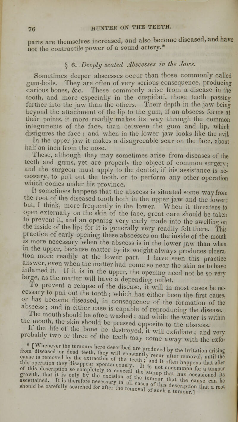 parts arc themselves increased, and also become diseased, and have not the contractile power of a sound artery.* § 0. Deeply seated Abscesses in the Jans. Sometimes deeper abscesses occur than those commonly called gum-boils. They are often of very serious consequence, producing carious bones, &c. These commonly arise from a disease in the tooth, and more especially in the cuspidati, those teeth passing further into the jaw than the others. Their depth in the jaw being beyond the attachment of the lip to the gum, if an abscess forms at their points, it more readily makes its way through the common integuments of the face, than between the gum and lip, which disfigures the face ; and when in the lower jaw looks like the evil. In the upper jaw it makes a disagreeable scar on the face, about half an inch from the nose. These, although they may sometimes arise from diseases of the teeth and gums, yet are properly the object of common surgery; and the surgeon must apply to the dentist, if his assistance is ne- cessary, to pull out the tooth, or to perform any other operation which comes under his province. It sometimes happens that the abscess is situated some way from the root of the diseased tooth both in the upper jaw and the lower; but, I think, more frequently in the lower. When it threatens to open externally on the skin of the face, great care should be taken to prevent it, and an opening very early made into the swelling on the inside of the lip; for it is generally very readily felt there. This practice of early opening these abscesses on the inside of the mouth is more necessary when the abscess is in the lower jaw than when in the upper, because matter by its weight always produces ulcera- tion more readily at the lower part. I have seen this practice answer even when the matter had come so near the skin as to have inflamed it. If it is in the upper, the opening need not be so very large, as the matter will have a depending outlet. To prevent a relapse of the disease, it will in most cases be ne- cessary to pull out the tooth ; which has either been the first cause, or has become diseased, in consequence of the formation of the abscess ; and in either case is capable of reproducing the disease. Ine mouth should be often washed ; and while the water is within the mouth the skin should be pressed opposite to the abscess. orobablv nLJ^ r £ ***?***' i[ will exfoliate ; and very piobably two 01 three of the teeth may come away with the exfo- * [Whenever the tumours here described iro «,„j i , fromLdiseased or dead teeth, they wS ^onstanHv t'^ hJ the irHtation *TV cause is removed by the extraction of the teeth ■■!? a/ter ,rern0Va1' until the this operation they disappear spontaneously Tt' , * ten haPPens that after of this description so completely to conceal Hip i 0t unfiommon f°r * tumour growth, that it is only by the excision of tl e t P haS occasi°ned its ascertained. It is therefore necessary in all pac ,<?/■ that the cause can be should be carefully searched for after the remn f r , descriPtion that a root removal of such a tumour.]