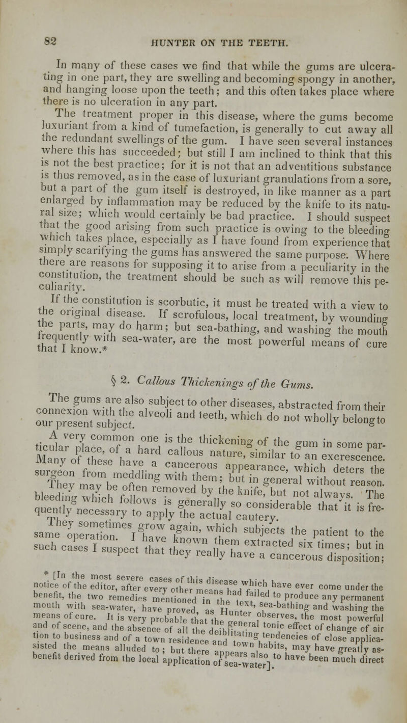 In many of these cases we find that while the gums are ulcera- ting in one part, they are swelling and becoming spongy in another, and hanging loose upon the teeth; and this often takes place where there is no ulceration in any part. The treatment proper in this disease, where the gums become luxuriant from a kind of tumefaction, is generally to cut away all the redundant swellings of the gum. I have seen several instances where this has succeeded; but still I am inclined to think that this is not the best practice; for it is not that an adventitious substance is thus removed, as in the case of luxuriant granulations from a sore, but a part of the gum itself is destroyed, in like manner as a part enlarged by inflammation may be reduced by the knife to its natu- ral size; which would certainly be bad practice. I should suspect that the good arising from such practice is owing to the bleeding winch takes place, especially as I have found from experience that simply scarifying the gums has answered the same purpose. Where there are reasons for supposing it to arise from a peculiarity in the constitution, the treatment should be such as will remove this pe- culianty. ' If the constitution is scorbutic, it must be treated with a view to the original disease. If scrofulous, local treatment, by wounding the parts, may do harm; but sea-bathing, and washing the mouth thaffknow * SGaWater' are the most Powerful means of cure § 2. Callous Thickenings of the Gums. co^XT-r^rN?01 ^ °thf diseaS6S' abstra^ed from their ~z^ eoh and teethj which d°not wbo,,r b^° bleeS whih £n? Ved by,,,e k,,ife' but ol »l«vs. The s^eVeZT^TJ T^ Wh,ich SU,'Jec,s the Pa<=nt to the sea-water],