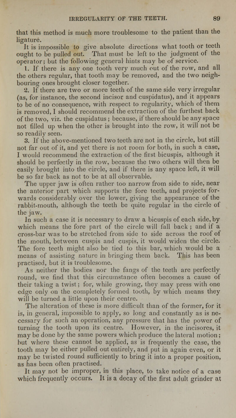 that this method is much more troublesome to the patient than the ligature. It is impossible to give absolute directions what tooth or teeth ought to be pulled out. That must be left to the judgment of the operator; but the following general hints may be of service. 1. If there is any one tooth very much out of the row, and all the others regular, that tooth may be removed, and the two neigh- boui'ing ones brought closer together. 2. If there are two or more teeth of the same side very irregular (as, for instance, the second incisor and cuspidatus), and it appears to be of no consequence, with respect to regularity, which of them is removed, I should recommend the extraction of the furthest back of the two, viz. the cuspidatus; because, if there should be any space not filled up when the other is brought into the row, it will not be so readily seen. 3. If the above-mentioned two teeth are not in the circle, but still not far out of it, and yet there is not room for both, in such a case, I would recommend the extraction of the first bicuspis, although it should be perfectly in the row, because the two others will then be easily brought into the circle, and if there is any space left, it will be so far back as not to be at all observable. The upper jaw is often rather too narrow from side to side, near the anterior part which supports the fore teeth, and projects for- wards considerably over the lower, giving the appearance of the rabbit-mouth, although the teeth be quite regular in the circle of the jaw. In such a case it is necessary to draw a bicuspis of each side, by which means the fore part of the circle will fall back ; and if a cross-bar was to be stretched from side to side across the roof of the mouth, between cuspis and cuspis, it would widen the circle. The fore teeth might also be tied to this bar, which would be a means of assisting nature in bringing them back. This has been practised, but it is troublesome. As neither the bodies nor the fangs of the teeth are perfectly round, we find that this circumstance often becomes a cause of their taking a twist; for, while growing, they may press with one edge only on the completely formed tooth, by which means they will be turned a little upon their centre. The alteration of these is more difficult than of the former, for it is, in general, impossible to apply, so long and constantly as is ne- cessary for such an operation, any pressure that has the power of turning the tooth upon its centre. However, in the incisores, it may be done by the same powers which produce the lateral motion; but where these cannot be applied, as is frequently the case, the tooth may be either pulled out entirely, and put in again even, or it may be twisted round sufficiently to bring it into a proper position, as has been often practised. It may not be improper, in this place, to take notice of a case which frequently occurs. It is a decay of the first adult grinder at