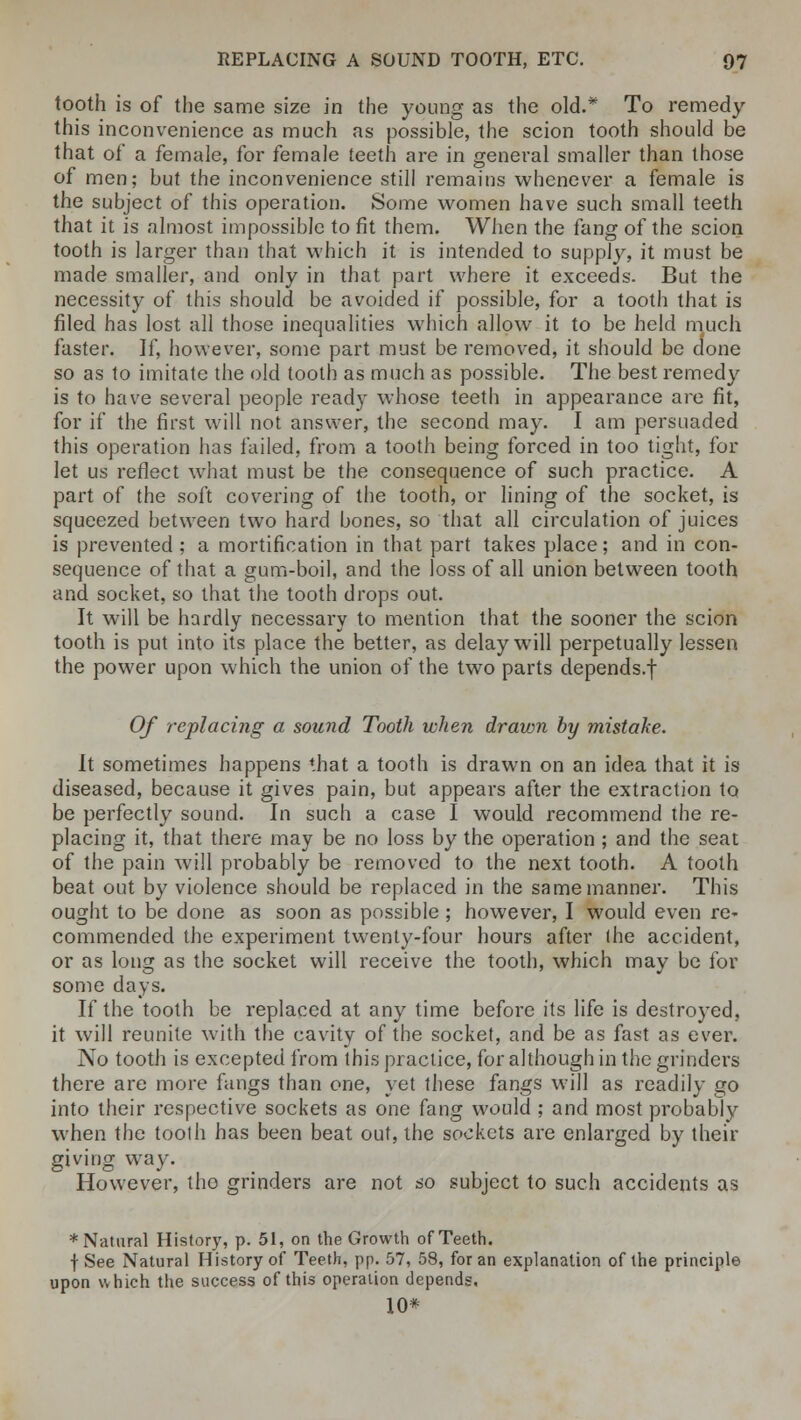 tooth is of the same size in the young as the old.* To remedy this inconvenience as much as possible, the scion tooth should be that of a female, for female teeth are in general smaller than those of men; but the inconvenience still remains whenever a female is the subject of this operation. Some women have such small teeth that it is almost impossible to fit them. When the fang of the scion tooth is larger than that which it is intended to supply, it must be made smaller, and only in that part where it exceeds. But the necessity of this should be avoided if possible, for a tooth that is filed has lost all those inequalities which allow it to be held much faster. If, however, some part must be removed, it should be done so as to imitate the old tooth as much as possible. The best remedy is to have several people ready whose teeth in appearance are fit, for if the first will not answer, the second may. I am persuaded this operation has failed, from a tooth being forced in too tight, for let us reflect what must be the consequence of such practice. A part of the soft covering of the tooth, or lining of the socket, is squeezed between two hard bones, so that all circulation of juices is prevented ; a mortification in that part takes place; and in con- sequence of that a gum-boil, and the loss of all union between tooth and socket, so that the tooth drops out. It will be hardly necessary to mention that the sooner the scion tooth is put into its place the better, as delay will perpetually lessen the power upon which the union of the two parts depends.f Of replacing a sound Tooth when drawn by mistake. It sometimes happens that a tooth is drawn on an idea that it is diseased, because it gives pain, but appears after the extraction to be perfectly sound. In such a case I would recommend the re- placing it, that there may be no loss by the operation ; and the seat of the pain will probably be removed to the next tooth. A tooth beat out by violence should be replaced in the same manner. This ought to be done as soon as possible; however, I would even re- commended the experiment twenty-four hours after the accident, or as long as the socket will receive the tooth, which may be for some days. If the tooth be replaced at any time before its life is destroyed, it will reunite with the cavity of the socket, and be as fast as ever. No tooth is excepted from this practice, for although in the grinders there are more fangs than one, yet these fangs will as readily go into their respective sockets as one fang would ; and most probably when the tooth has been beat out, the sockets are enlarged by their giving way. However, tho grinders are not so subject to such accidents as * Natural History, p. 51, on the Growth of Teeth. f See Natural History of Teeth, pp. 57, 58, for an explanation of the principle upon which the success of this operation depends. 10*