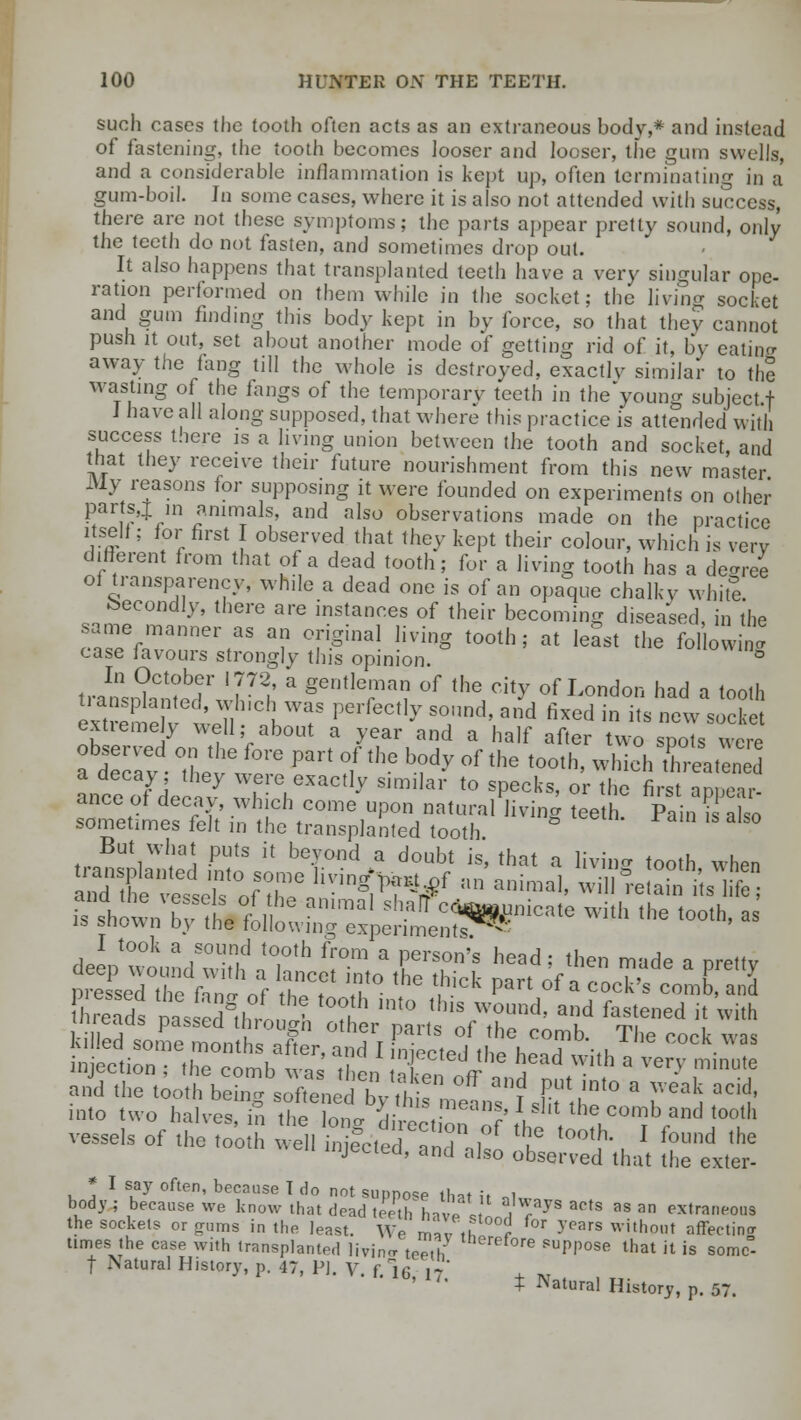 such cases the tooth often acts as an extraneous bodv,* and instead of fastening, the tooth becomes looser and looser, the gum swells, and a considerable inflammation is kept up, often terminating in a gum-boil. In some cases, where it is also not attended with success, there are not these symptoms; the parts appear pretty sound, only the teeth do not fasten, and sometimes drop out. It also happens that transplanted teeth have a very singular ope- ration performed on them while in the socket; the living socket and gum finding this body kept in by force, so that they cannot push it out, set about another mode of getting rid of it, by eatino- away the fang till the whole is destroyed, exactly similar to tfio wasting of the fangs of the temporarv teeth in the young subject f J have all along supposed, that where this practice is attended with success there is a living union between the tooth and socket, and that they receive their future nourishment from this new master My reasons for supposing it were founded on experiments on other parts,! > animals, and also observations made on the practice itself; for first I observed that they kept their colour, which is very different from that of a dead tooth; for a living tooth has a decree of transparency, while a dead one is of an opaque chalky white. Secondly, there are instances of their becoming diseased, in the same manner as an original living tooth; at least the following case favours strongly this opinion. ° trat^nted'wh7'? * gentlerma? of «» <% of London had a tooth extiemely well; about a year and a half after two spots were at ay The™ ^^ HthC b?dy °f the t0°th' Which SSSiSd anceof dee 7 ZZ'\ ^ S'milar t0 sPecks» or ^ ^rst appear- ance of decay, which come upon natural living teeth. Pain is also sometimes felt in the transplanted tooth But what puts it beyond a doubt is, that a living tooth when is showm Kvttll mmal Sh-alf c««P*»te with the tooth, a is snown Dy the following experiments - deepTound whh ^'h ^ a f T'« head; the° »»*> « P^Hy preLTthe ftnl „f th^f T- 'he ,,ick Part of « cock', comb, and and the tooth being softene d by tl,i« „° r P' ,,nf0 a ™eak acid' into two halve, g the on. a rect onIf' I*', ,he.c0,b»nd tooth ve,e,s of the tooth ,e„ ^ otl^'that £?££ * I say often, because T do not suppose that it .1 body; because we know that dead teeth hav- J a|ways acts as an extraneous the sockets or gums in the least. We m,,,u , °r 5'pars without affectino- times the case with transplanted living tepIh lerefore suPPose that it is somc°- | iNatural History, p. 47, PI. V. f.lfi 17 1U'1'- t Natural History, p. 57.