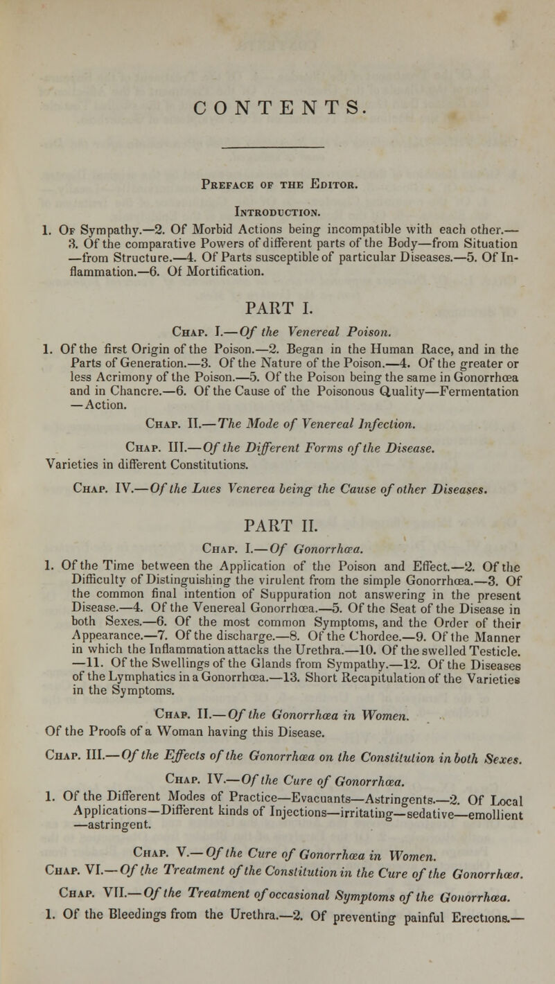 CONTENTS. Preface of the Editor. Introduction. 1. Of Sympathy.—2. Of Morbid Actions being incompatible with each other.— 3. Of the comparative Powers of different parts of the Body—from Situation —from Structure.—4. Of Parts susceptible of particular Diseases.—5. Of In- flammation.—6. Of Mortification. PART I. Chap. I.—Of the Venereal Poison. 1. Of the first Origin of the Poison.—2. Began in the Human Race, and in the Parts of Generation.—3. Of the Nature of the Poison.—4. Of the greater or less Acrimony of the Poison.—5. Of the Poison being the same in Gonorrhoea and in Chancre.—6. Of the Cause of the Poisonous Quality—Fermentation —Action. Chap. II.— The Mode of Venereal Infection. Chap. IN.—Of the Different Forms of the Disease. Varieties in different Constitutions. Chap. IV.— Of the Lues Venerea being the Cause of other Diseases. PART II. Chap. I.— Of Gonorrhoea. 1. Of the Time between the Application of the Poison and Effect.—2. Of the Difficulty of Distinguishing the virulent from the simple Gonorrhoea.—3. Of the common final intention of Suppuration not answering in the present Disease.—4. Of the Venereal Gonorrhoea.—5. Of the Seat of the Disease in both Sexes.—6. Of the most common Symptoms, and the Order of their Appearance.—7. Of the discharge.—8. Of the Chordee.—9. Of the Manner in which the Inflammation attacks the Urethra.—10. Of the swelled Testicle. —11. Of the Swellings of the Glands from Sympathy.—12. Of the Diseases of the Lymphatics in a Gonorrhoea.—13. Short Recapitulation of the Varieties in the Symptoms. Chap. II.—Of the Gonorrhoea in Women. Of the Proofs of a Woman having this Disease. Chap. III.—Of the Effects of the Gonorrhoea on the Constitution in both Sexes. Chap. IV.—Of the Cure of Gonorrhoea. 1. Of the Different Modes of Practice—Evacuants—Astringents 2. Of Local Applications—Different kinds of Injections—irritating—sedative—emollient —astringent. Chap. V.— Of the Cure of Gonorrhoea in Women. Chap. VI.— Of the Treatment of the Constitution in the Cure of the Gonorrhoea. Chap. VII.— Of the Treatment of occasional Symptoms of the Gonorrhoea. 1. Of the Bleedings from the Urethra.—2. Of preventing painful Erections.—