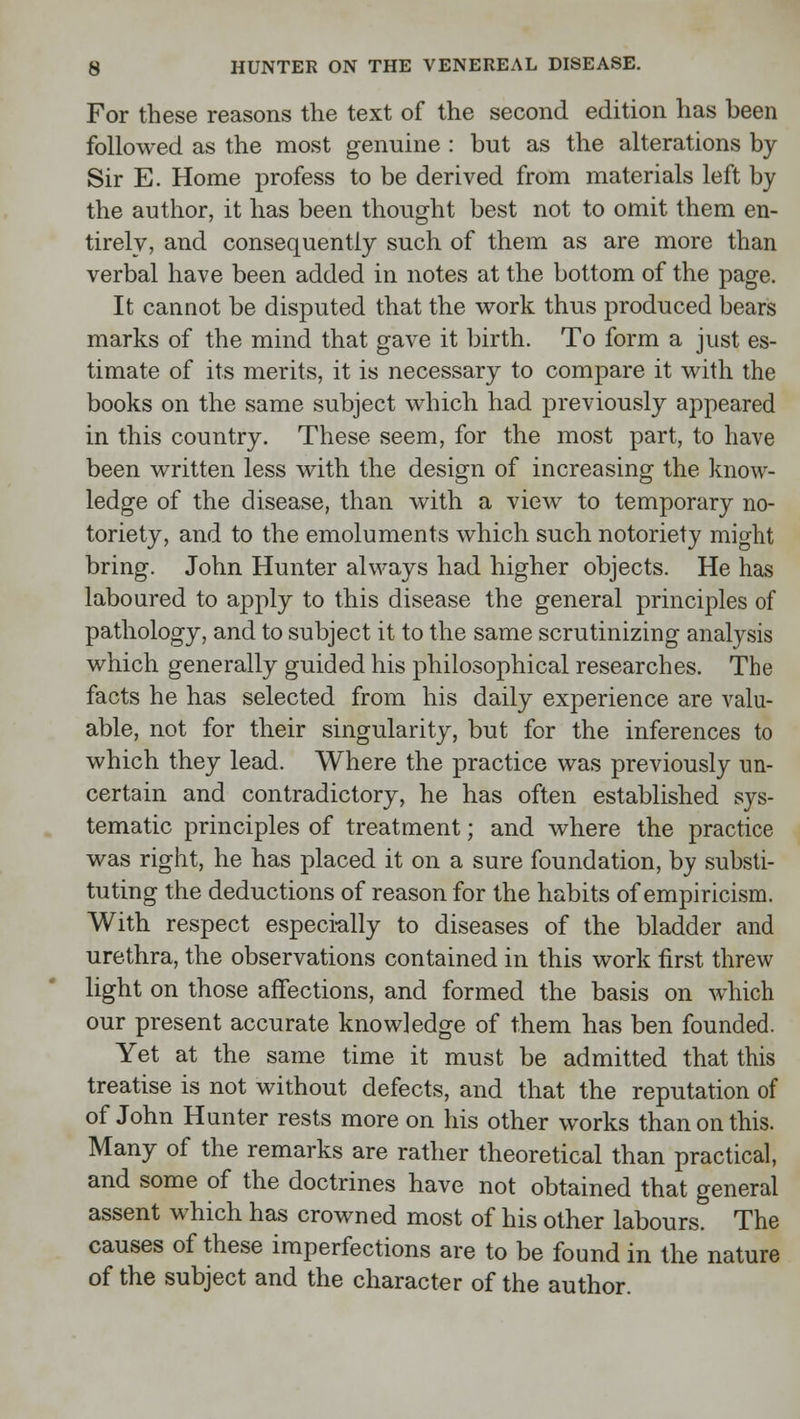 For these reasons the text of the second edition has been followed as the most genuine : but as the alterations by Sir E. Home profess to be derived from materials left by the author, it has been thought best not to omit them en- tirely, and consequently such of them as are more than verbal have been added in notes at the bottom of the page. It cannot be disputed that the work thus produced bears marks of the mind that gave it birth. To form a just es- timate of its merits, it is necessary to compare it with the books on the same subject which had previously appeared in this country. These seem, for the most part, to have been written less with the design of increasing the know- ledge of the disease, than with a view to temporary no- toriety, and to the emoluments which such notoriety might bring. John Hunter always had higher objects. He has laboured to apply to this disease the general principles of pathology, and to subject it to the same scrutinizing analysis which generally guided his philosophical researches. The facts he has selected from his daily experience are valu- able, not for their singularity, but for the inferences to which they lead. Where the practice was previously un- certain and contradictory, he has often established sys- tematic principles of treatment; and where the practice was right, he has placed it on a sure foundation, by substi- tuting the deductions of reason for the habits of empiricism. With respect especially to diseases of the bladder and urethra, the observations contained in this work first threw light on those affections, and formed the basis on which our present accurate knowledge of them has ben founded. Yet at the same time it must be admitted that this treatise is not without defects, and that the reputation of of John Hunter rests more on his other works than on this. Many of the remarks are rather theoretical than practical, and some of the doctrines have not obtained that general assent which has crowned most of his other labours. The causes of these imperfections are to be found in the nature of the subject and the character of the author.