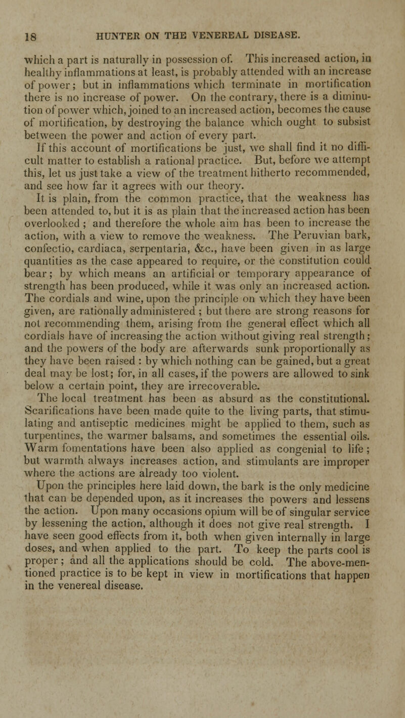 which a part is naturally in possession of. This increased action, in healthy inflammations at least, is probably attended with an increase of power; but in inflammations which terminate in mortification there is no increase of power. On the contrary, there is a diminu- tion of power which, joined to an increased action, becomes the cause of mortification, by destroying the balance which ought to subsist between the power and action of every part. If this account of mortifications be just, we shall find it no diffi- cult matter to establish a rational practice. But, before we attempt this, let us just take a view of the treatment hitherto recommended, and see how far it agrees with our theory. It is plain, from the common practice, that the weakness has been attended to, but it is as plain that the increased action has been overlooked ; and therefore the whole aim has been to increase the action, with a view to remove the weakness. The Peruvian bark, confectio, cardiaca, serpentaria, &c, have been given in as large quantities as the case appeared to require, or the constitution could bear; by which means an artificial or temporary appearance of strength has been produced, while it was only an increased action. The cordials and wine, upon the principle on which they have been given, are rationally administered ; but there are strong reasons for not recommending them, arising from the general effect which all cordials have of increasing the action without giving real strength; and the powers of the body are afterwards sunk proportionally as they have been raised : by which nothing can be gained, but a great deal may be lost; for, in all cases, if the powers are allowed to sink below a certain point, they are irrecoverable. The local treatment has been as absurd as the constitutional. Scarifications have been made quite to the living parts, that stimu- lating and antiseptic medicines might be applied to them, such as turpentines, the warmer balsams, and sometimes the essential oils. Warm fomentations have been also applied as congenial to life ; but warmth always increases action, and stimulants are improper where the actions are already too violent. Upon the principles here laid down, the bark is the only medicine that can be depended upon, as it increases the powers and lessens the action. Upon many occasions opium will be of singular service by lessening the action, although it does not give real strength. I have seen good effects from it, both when given internally in large doses, and when applied to the part. To keep the parts cool is proper; and all the applications should be cold. The above-men- tioned practice is to be kept in view in mortifications that happen in the venereal disease.