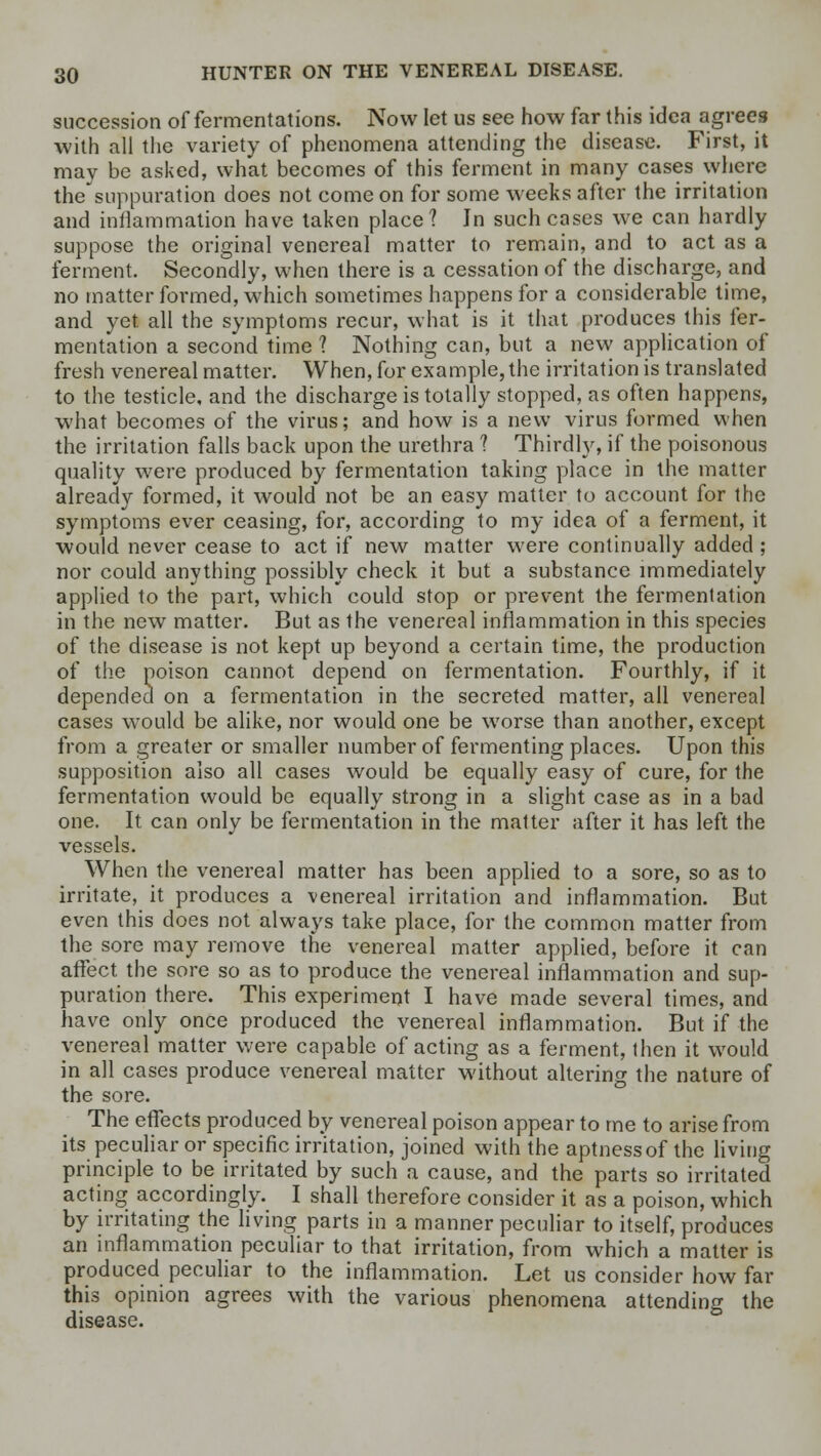 succession of fermentations. Now let us see how far this idea agrees with all the variety of phenomena attending the disease. First, it may be asked, what becomes of this ferment in many cases where the suppuration does not come on for some weeks after the irritation and inflammation have taken place? Jn such cases we can hardly suppose the original venereal matter to remain, and to act as a ferment. Secondly, when there is a cessation of the discharge, and no matter formed, which sometimes happens for a considerable time, and yet all the symptoms recur, what is it that produces this fer- mentation a second time 1 Nothing can, but a new application of fresh venereal matter. When, for example, the irritation is translated to the testicle, and the discharge is totally stopped, as often happens, what becomes of the virus; and how is a new virus formed when the irritation falls back upon the urethra ? Thirdly, if the poisonous quality were produced by fermentation taking place in the matter already formed, it would not be an easy matter to account for the symptoms ever ceasing, for, according to my idea of a ferment, it would never cease to act if new matter were continually added ; nor could anything possibly check it but a substance immediately applied to the part, which could stop or prevent the fermentation in the new matter. But as the venereal inflammation in this species of the disease is not kept up beyond a certain time, the production of the poison cannot depend on fermentation. Fourthly, if it depended on a fermentation in the secreted matter, all venereal cases would be alike, nor would one be worse than another, except from a greater or smaller number of fermenting places. Upon this supposition also all cases would be equally easy of cure, for the fermentation would be equally strong in a slight case as in a bad one. It can only be fermentation in the matter after it has left the vessels. When the venereal matter has been applied to a sore, so as to irritate, it produces a venereal irritation and inflammation. But even this does not always take place, for the common matter from the sore may remove the venereal matter applied, before it can affect the sore so as to produce the venereal inflammation and sup- puration there. This experiment I have made several times, and have only once produced the venereal inflammation. But if the venereal matter were capable of acting as a ferment, then it would in all cases produce venereal matter without altering the nature of the sore. The effects produced by venereal poison appear to me to arise from its peculiar or specific irritation, joined with the aptness of the living principle to be irritated by such a cause, and the parts so irritated acting accordingly. I shall therefore consider it as a poison, which by irritating the living parts in a manner peculiar to itself, produces an inflammation peculiar to that irritation, from which a matter is produced peculiar to the inflammation. Let us consider how far this opinion agrees with the various phenomena attending the disease.