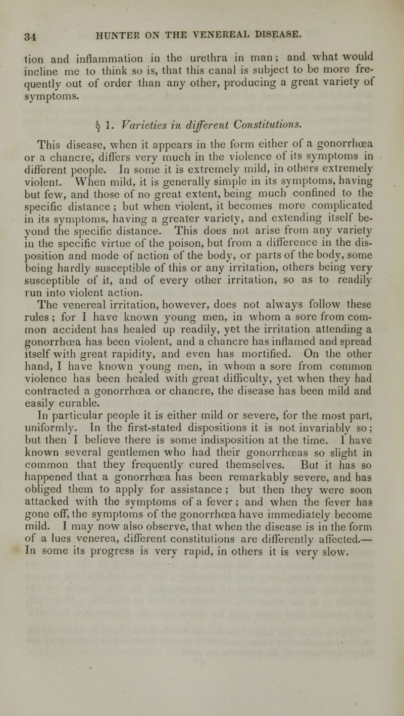 tion and inflammation in the urethra in man; and what would incline me to think so is, that this canal is subject to be more fre- quently out of order than any other, producing a great variety of symptoms. § 1. Varieties in different Constitutions. This disease, when it appears in the form either of a gonorrhoea or a chancre, differs very much in the violence of its symptoms in different people. In some it is extremely mild, in others extremely violent. When mild, it is generally simple in its symptoms, having but few, and those of no great extent, being much confined to the specific distance ; but when violent, it becomes more complicated in its symptoms, having a greater variety, and extending itself be- yond the specific distance. This does not arise from any variety in the specific virtue of the poison, but from a difference in the dis- position and mode of action of the body, or parts of the body, some being hardly susceptible of this or any irritation, others being very susceptible of it, and of every other irritation, so as to readily run into violent action. The venereal irritation, however, does not always follow these rules ; for I have known young men, in whom a sore from com- mon accident has healed up readily, yet the irritation attending a gonorrhoea has been violent, and a chancre has inflamed and spread itself with great rapidity, and even has mortified. On the other hand, I have known young men, in whom a sore from common violence has been healed with great difficulty, yet when they had contracted a gonorrhoea or chancre, the disease has been mild and easily curable. In particular people it is either mild or severe, for the most part, uniformly. In the first-stated dispositions it is not invariably so; but then I believe there is some indisposition at the time. 1 have known several gentlemen who had their gonorrhoeas so slight in common that they frequently cured themselves. But it has so happened that a gonorrhoea has been remarkably severe, and has obliged them to apply for assistance ; but then they were soon attacked with the symptoms of a fever; and when the fever has gone off, the symptoms of the gonorrhoea have immediately become mild. I may now also observe, that when the disease is in the form of a lues venerea, different constitutions are differently affected.— In some its progress is very rapid, in others it is very slow.