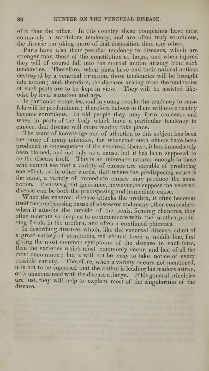 of it than the other. In this country these complaints have most commonly a scrofulous tendency, and are often truly scrofulous, the disease partaking more of that disposition than any other. Parts have also their peculiar tendency to diseases, which are stronger than those of the constitution at large, and when injured they will of course fall into the morbid action arising from such tendencies. Therefore, when parts have had their natural actions destroyed by a venereal irritation, those tendencies will be brought into action ; and, therefore, the diseases arising from the tendencies of such parts are to be kept in view. They will be assisted like- wise by local situation and age. In particular countries, and in young people, ihe tendency to scro- fula will be predominant; therefore buboes in them will more readily become scrofulous. In old people they may form cancers; and when in parts of the body which have a particular tendency to cancer, that disease will more readily take place. The want of knowledge and of attention to this subject has been the cause of many mistakes, for whenever such effects have been produced in consequence of the venereal disease, it has immediately been blamed, and not only as a cause, but it has been supposed to be the disease itself. This is an inference natural enough to those who cannot see that a variety of causes are capable of producing one effect, or, in other words, that where the predisposing cause is the same, a variety of immediate causes may produce the same action. It shows great ignorance, however, to suppose the venereal disease can be both the predisposing and immediate cause. When the venereal disease attacks the urethra, it often becomes itself the predisposing cause of abscesses and many other complaints; when it attacks the outside of the penis, forming chancres, they often ulcerate so deep as to communicate with the urethra, produ- cing fistula in the urethra, and often a continued phimosis. In describing diseases which, like the venereal disease, admit of a great variety of symptoms, we should keep a middle line, first giving the most common symptoms of the disease in each form, then the varieties which most commonly occur, and last of all the most uncommon ; but it will not be easy to take notice of every possible variety. Therefore, when a variety occurs not mentioned, it is not to be supposed that the author is leading his readers astray, or is unacquainted with the disease at large. If his general principles are just, they will help to explain most of the singularities of the disease.