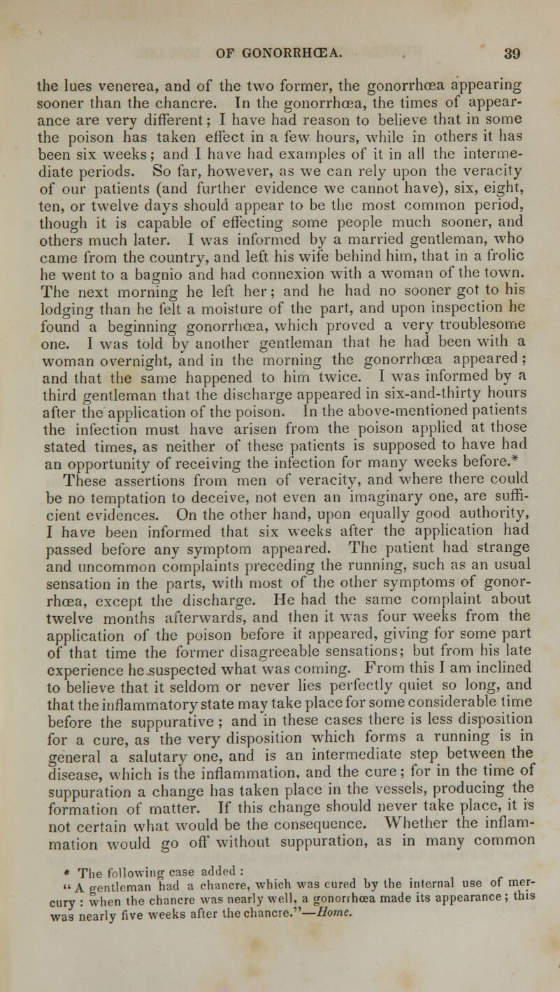 the lues venerea, and of the two former, the gonorrhoea appearing sooner than the chancre. In the gonorrhoea, the times of appear- ance are very different; I have had reason to believe that in some the poison has taken effect in a few hours, while in others it has been six weeks; and I have had examples of it in all the interme- diate periods. So far, however, as we can rely upon the veracity of our patients (and further evidence we cannot have), six, eight, ten, or twelve days should appear to be the most common period, though it is capable of effecting some people much sooner, and others much later. I was informed by a married gentleman, who came from the country, and left his wife behind him, that in a frolic he went to a bagnio and had connexion with a woman of the town. The next morning he left her; and he had no sooner got to his lodging than he felt a moisture of the part, and upon inspection he found a beginning gonorrhoea, which proved a very troublesome one. I was told by another gentleman that he had been with a woman overnight, and in the morning the gonorrhoea appeared; and that the same happened to him twice. I was informed by a third gentleman that the discharge appeared in six-and-thirty hours after the application of the poison. In the above-mentioned patients the infection must have arisen from the poison applied at those stated times, as neither of these patients is supposed to have had an opportunity of receiving the infection for many weeks before.* These assertions from men of veracity, and where there could be no temptation to deceive, not even an imaginary one, are suffi- cient evidences. On the other hand, upon equally good authority, I have been informed that six weeks after the application had passed before any symptom appeared. The patient had strange and uncommon complaints preceding the running, such as an usual sensation in the parts, with most of the other symptoms of gonor- rhoea, except the discharge. He had the same complaint about twelve months afterwards, and then it was four weeks from the application of the poison before it appeared, giving for some part of that time the former disagreeable sensations; but from his late experience he suspected what was coming. From this I am inclined to believe that it seldom or never lies perfectly quiet so long, and that the inflammatory state may take place for some considerable time before the suppurative ; and in these cases there is less disposition for a cure, as the very disposition which forms a running is in general a salutary one, and is an intermediate step between the disease, which is the inflammation, and the cure; for in the time of suppuration a change has taken place in the vessels, producing the formation of matter. If this change should never take place, it is not certain what would be the consequence. Whether the inflam- mation would go off without suppuration, as in many common * The following case added : A gentleman had a chancre, which was cured by the internal use of mer- cury : when the chancre was nearly well, a gonorrhoea made its appearance; this was nearly five weeks after the chancre.—Home.