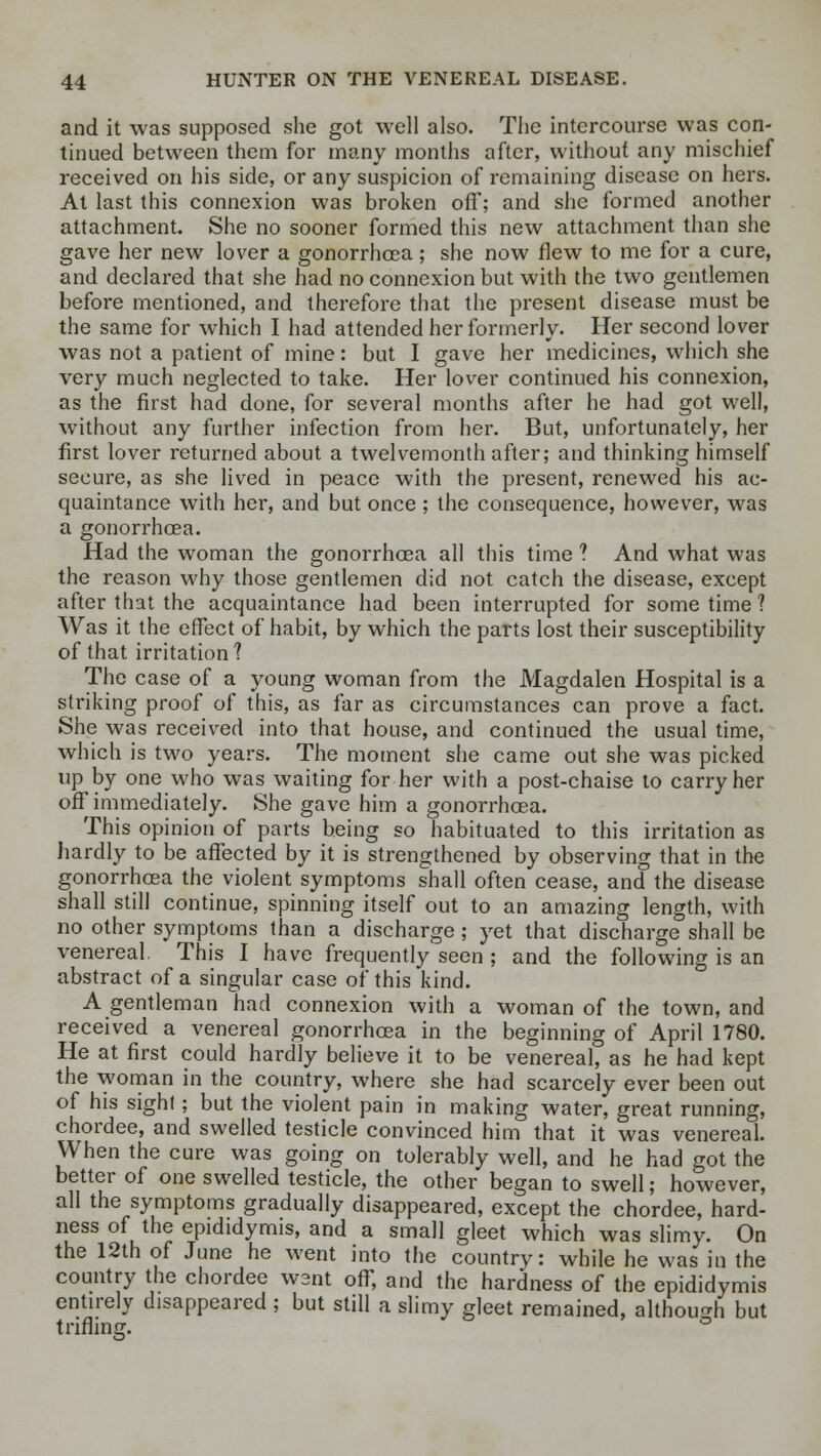 and it was supposed she got well also. The intercourse was con- tinued between them for many months after, without any mischief received on his side, or any suspicion of remaining disease on hers. At last this connexion was broken off; and she formed another attachment. She no sooner formed this new attachment than she gave her new lover a gonorrhoea; she now flew to me for a cure, and declared that she had no connexion but with the two gentlemen before mentioned, and therefore that the present disease must be the same for which I had attended her formerly. Her second lover was not a patient of mine: but I gave her medicines, which she very much neglected to take. Her lover continued his connexion, as the first had done, for several months after he had got well, without any further infection from her. But, unfortunately, her first lover returned about a twelvemonth after; and thinking himself secure, as she lived in peace with the present, renewed his ac- quaintance with her, and but once ; the consequence, however, was a gonorrhoea. Had the woman the gonorrhoea all this time ? And what was the reason why those gentlemen did not catch the disease, except after that the acquaintance had been interrupted for some time 1 Was it the effect of habit, by which the parts lost their susceptibility of that irritation? The case of a young woman from the Magdalen Hospital is a striking proof of this, as far as circumstances can prove a fact. She was received into that house, and continued the usual time, which is two years. The moment she came out she was picked up by one who was waiting for her with a post-chaise to carry her off immediately. She gave him a gonorrhoea. This opinion of parts being so habituated to this irritation as hardly to be affected by it is strengthened by observing that in the gonorrhoea the violent symptoms shall often cease, and the disease shall still continue, spinning itself out to an amazing length, with no other symptoms than a discharge ; yet that discharge shall be venereal. This I have frequently seen ; and the following is an abstract of a singular case of this kind. A gentleman had connexion with a woman of the town, and received a venereal gonorrhoea in the beginning of April 1780. He at first could hardly believe it to be venereal, as he had kept the woman in the country, where she had scarcely ever been out of his sight; but the violent pain in making water, great running, chordee, and swelled testicle convinced him that it was venereal. When the cure was going on tolerably well, and he had got the better of one swelled testicle, the other began to swell; however, all the symptoms gradually disappeared, except the chordee, hard- ness of the epididymis, and a small gleet which was slimy. On the 12th of June he went into the country: while he was in the country the chordee wsnt off, and the hardness of the epididymis entirely disappeared ; but still a slimy gleet remained, although but trifling.