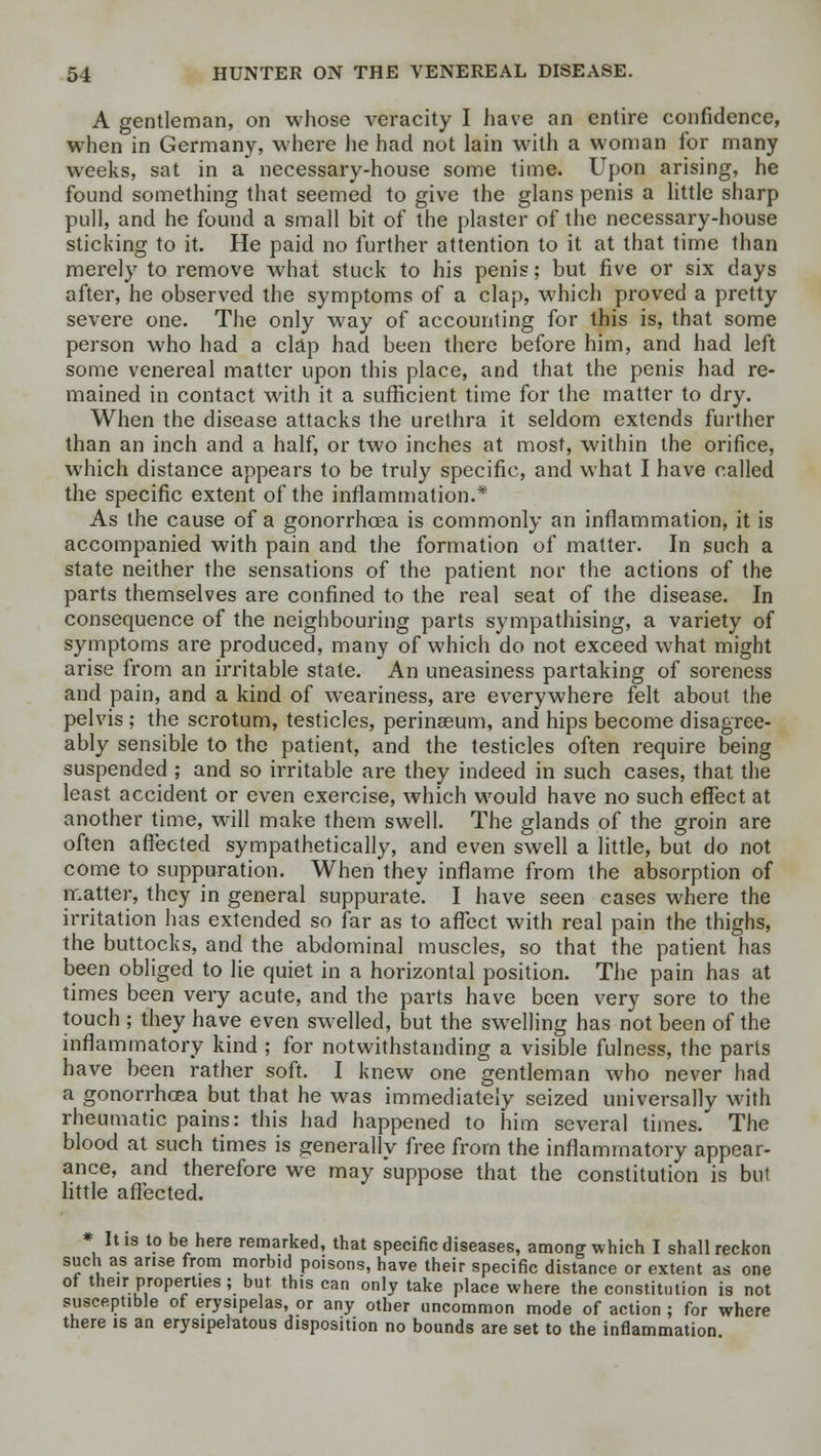 A gentleman, on whose veracity I have an entire confidence, when in Germany, where he had not lain with a woman for many weeks, sat in a necessary-house some time. Upon arising, he found something that seemed to give the glans penis a little sharp pull, and he found a small bit of the plaster of the necessary-house sticking to it. He paid no further attention to it at that time than merely to remove what stuck to his penis; but five or six days after, he observed the symptoms of a clap, which proved a pretty severe one. The only way of accounting for this is, that some person who had a clap had been there before him, and had left some venereal matter upon this place, and that the penis had re- mained in contact with it a sufficient time for the matter to dry. When the disease attacks the urethra it seldom extends further than an inch and a half, or two inches at most, within the orifice, which distance appears to be truly specific, and what I have called the specific extent of the inflammation.* As the cause of a gonorrhoea is commonly an inflammation, it is accompanied with pain and the formation of matter. In such a state neither the sensations of the patient nor the actions of the parts themselves are confined to the real seat of the disease. In consequence of the neighbouring parts sympathising, a variety of symptoms are produced, many of which do not exceed what might arise from an irritable state. An uneasiness partaking of soreness and pain, and a kind of weariness, are everywhere felt about the pelvis ; the scrotum, testicles, perinseum, and hips become disagree- ably sensible to the patient, and the testicles often require being suspended ; and so irritable are they indeed in such cases, that the least accident or even exercise, which would have no such effect at another time, will make them swell. The glands of the groin are often affected sympathetically, and even swell a little, but do not come to suppuration. When they inflame from the absorption of matter, they in general suppurate. I have seen cases where the irritation has extended so far as to affect with real pain the thighs, the buttocks, and the abdominal muscles, so that the patient has been obliged to lie quiet in a horizontal position. The pain has at times been very acute, and the parts have been very sore to the touch ; they have even swelled, but the swelling has not been of the inflammatory kind ; for notwithstanding a visible fulness, the parts have been rather soft. I knew one gentleman who never had a gonorrhoea but that he was immediately seized universally with rheumatic pains: this had happened to him several times. The blood at such times is generally free from the inflammatory appear- ance, and therefore we may suppose that the constitution is but little affected. * It is to be here remarked, that specific diseases, among which I shall reckon such as arise from morbid poisons, have their specific distance or extent as one of their properties ; but this can only take place where the constitution is not susceptible of erysipelas, or any other uncommon mode of action ; for where there is an erysipelatous disposition no bounds are set to the inflammation