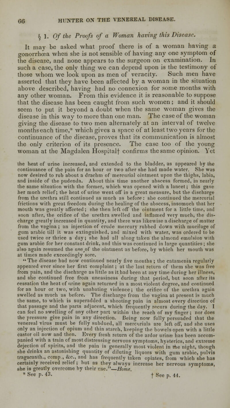 § 1. Of the Proofs of a Woman having this Disease. It may be asked what proof there is of a woman having a gonorrhoea when she is not sensible of having any one symptom of the disease, and none appears to the surgeon on examination. In such a case, the only thing we can depend upon is the testimony of those whom we look upon as men of veracity. Such men have asserted that they have been affected by a woman in the situation above described, having had no connexion for some months with any other woman. From this evidence it is reasonable to suppose that the disease has been caught from such women; and it should seem to put it beyond a doubt when the same woman gives the disease in this way to more than one man. The case of the woman giving the disease to two men alternately at an interval of twelve months each time,* which gives a space of at least two years for the continuance of the disease, proves that its communication is almost the only criterion of its presence. The case too of the young woman at the Magdalen Hospitalf confirms the same opinion. Yet the heat of urine increased, and extended to the bladder, as appeared by the continuance of the pain for an hour or two after she had made water. She was now desired to rub about a drachm of mercurial ointment upon the thighs, labia, and inside of the pudenda. About this time another abscess formed, in nearly the same situation with the former, which was opened with a lancet; this gave her much relief; the heat of urine went off in a great measure, but the discharge from the urethra still continued as much as before : she continued the mercurial frictions with great freedom during the healing of the abscess, insomuch that her mouth was greatly affected; she then left off the ointment for a little time, and soon after, the orifice of the urethra swelled and inflamed very much, the dis- charge greatly increased in quantity, and there was likewise a discharge of matter from the vagina; an injection of crude mercury rubbed down with mucilage of gum arabic till it was extinguished, and mixed with water, was ordered to be used twice or thrice a day; she had all along taken the almond emulsion with gum arabic for her constant drink, and this was continued in large quantities ; she also again resumed the nse/>f the ointment as before, by which her mouth was at times made exceedingly sore. The disease had now continued nearly five months ; the catamenia regularly appeared ever since her first complaint; at the last return of them she was free from pain, and the discharge as little as it had been at any time during her illness, and she continued free from uneasiness during that period, but soon after its cessation the heat of urine again returned in a most violent degree, and continued for an hour or two, with unabating violence; the orifice of the urethra again swelled as much as before. The discharge from the vagina at present is much the same, to which is superadded a shooting pain in almost every direction of that passage and the parts adjacent, which frequently recurs during the day. I can feel no swelling of any other part within the reach of my finger ; nor does the pressure give pain in any direction. Being now fully persuaded that the venereal virus must be fully subdued, all mercurials are left off, and she uses only an injection of opium and thin starch, keeping the bowels open with a little castor oil now and then. Every fresh return of the ardor urina has been accom- panied with a train of most distressing nervous symptoms, hysterics, and extreme dejection of spirits, and the pain is generally most violent in t+ie night, though she drinks an astonishing quantity of diluting liquors with gum arabic, pulvis tragacanth., comp., &c, and has frequently taken opiates, from which she has certainly received relief; but as they always increase her nervous symptoms, she is greatly overcome by their use.—Home. * See p. 43. j See p. 44.