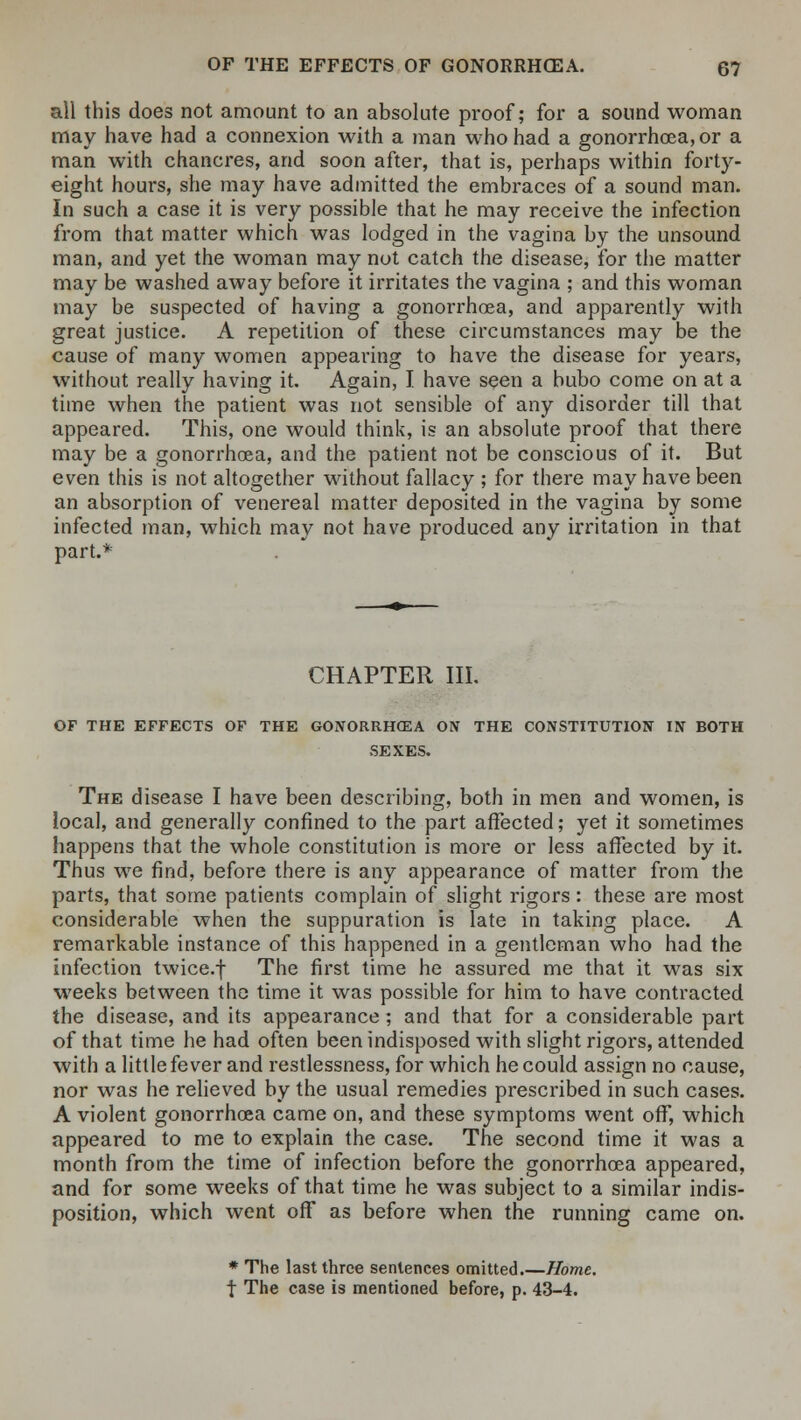 all this does not amount to an absolute proof; for a sound woman may have had a connexion with a man who had a gonorrhoea, or a man with chancres, and soon after, that is, perhaps within forty- eight hours, she may have admitted the embraces of a sound man. In such a case it is very possible that he may receive the infection from that matter which was lodged in the vagina by the unsound man, and yet the woman may not catch the disease, for the matter may be washed away before it irritates the vagina ; and this woman may be suspected of having a gonorrhoea, and apparently with great justice. A repetition of these circumstances may be the cause of many women appearing to have the disease for years, without really having it. Again, I have seen a bubo come on at a time when the patient was not sensible of any disorder till that appeared. This, one would think, is an absolute proof that there may be a gonorrhoea, and the patient not be conscious of it. But even this is not altogether without fallacy ; for there may have been an absorption of venereal matter deposited in the vagina by some infected man, which may not have produced any irritation in that part.* CHAPTER III. OF THE EFFECTS OF THE GONORRHOEA ON THE CONSTITUTION IN BOTH SEXES. The disease I have been describing, both in men and women, is local, and generally confined to the part affected; yet it sometimes happens that the whole constitution is more or less affected by it. Thus we find, before there is any appearance of matter from the parts, that some patients complain of slight rigors: these are most considerable when the suppuration is late in taking place. A remarkable instance of this happened in a gentleman who had the infection twice.f The first time he assured me that it was six weeks between the time it was possible for him to have contracted the disease, and its appearance; and that for a considerable part of that time he had often been indisposed with slight rigors, attended with a little fever and restlessness, for which he could assign no cause, nor was he relieved by the usual remedies prescribed in such cases. A violent gonorrhoea came on, and these symptoms went off, which appeared to me to explain the case. The second time it was a month from the time of infection before the gonorrhoea appeared, and for some weeks of that time he was subject to a similar indis- position, which went off as before when the running came on. * The last three sentences omitted.—Home. t The case is mentioned before, p. 43-4.