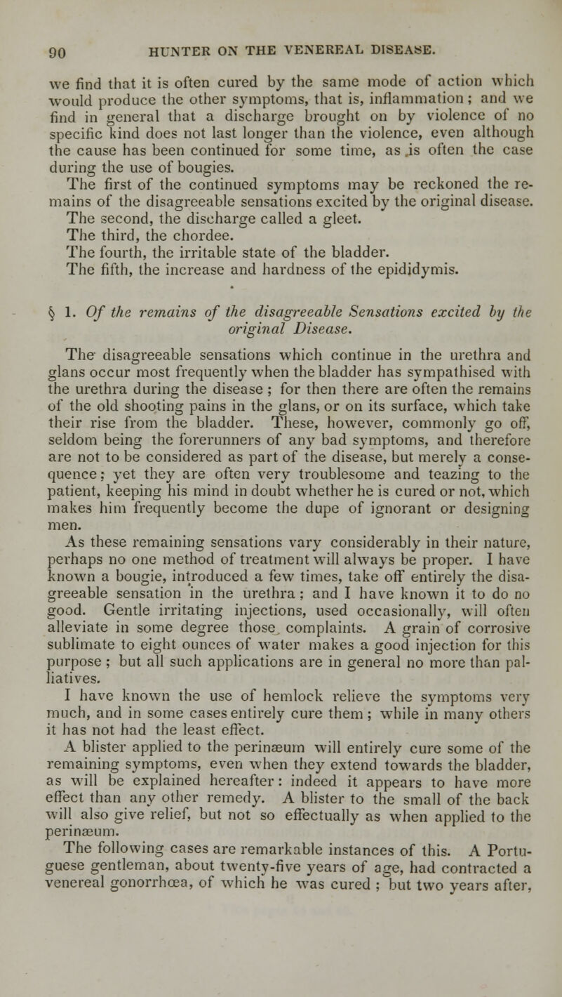 we find that it is often cured by the same mode of action which would produce the other symptoms, that is, inflammation; and we find in general that a discharge brought on by violence of no specific kind does not last longer than the violence, even although the cause has been continued for some time, as #is often the case during the use of bougies. The first of the continued symptoms may be reckoned the re- mains of the disagreeable sensations excited by the original disease. The second, the discharge called a gleet. The third, the chordee. The fourth, the irritable state of the bladder. The fifth, the increase and hardness of the epididymis. ^ 1. 0/ the remains of the disagreeable Sensations excited by the original Disease. The disagreeable sensations which continue in the urethra and glans occur most frequently when the bladder has sympathised with the urethra during the disease ; for then there are often the remains of the old shooting pains in the glans, or on its surface, which take their rise from the bladder. These, however, commonly go off, seldom being the forerunners of any bad symptoms, and therefore are not to be considered as part of the disease, but merely a conse- quence ; yet they are often very troublesome and teazing to the patient, keeping his mind in doubt whether he is cured or not, which makes him frequently become the dupe of ignorant or designing men. As these remaining sensations vary considerably in their nature, perhaps no one method of treatment will always be proper. I have known a bougie, introduced a few times, take off entirely the disa- greeable sensation in the urethra; and I have known it to do no good. Gentle irritating injections, used occasionally, will often alleviate in some degree those complaints. A grain of corrosive sublimate to eight ounces of water makes a good injection for this purpose; but all such applications are in general no more than pal- liatives. I have known the use of hemlock relieve the symptoms very much, and in some cases entirely cure them ; while in many others it has not had the least effect. A blister applied to the perinaeum will entirely cure some of the remaining symptoms, even when they extend towards the bladder, as will be explained hereafter: indeed it appears to have more effect than any other remedy. A blister to the small of the back will also give relief, but not so effectually as when applied to the perinasum. The following cases are remarkable instances of this. A Portu- guese gentleman, about twenty-five years of age, had contracted a venereal gonorrhoea, of which he was cured ; but two years after,